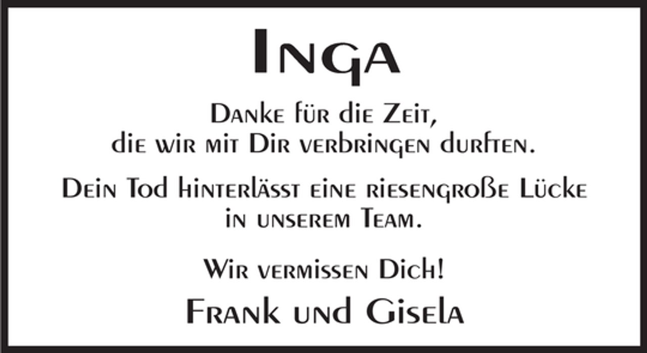 <p>Inga<br />Danke für die Zeit,<br />die wir mit Dir verbringen durften.<br />Dein Tod hinterlässt eine riesengroße Lücke<br />in unserem Team.<br />Wir vermissen Dich!</p><p>Frank und Gisela</p>