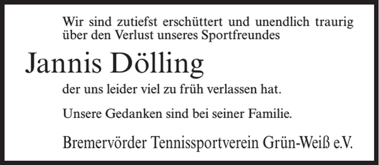 <p>Wir sind zutiefst erschüttert und unendlich traurig<br />über den Verlust unseres Sportfreundes</p><p>Jannis Dölling<br />der uns leider viel zu früh verlassen hat.<br />Unsere Gedanken sind bei seiner Familie.</p><p>Bremervörder Tennissportverein Grün-Weiß e.V.</p>