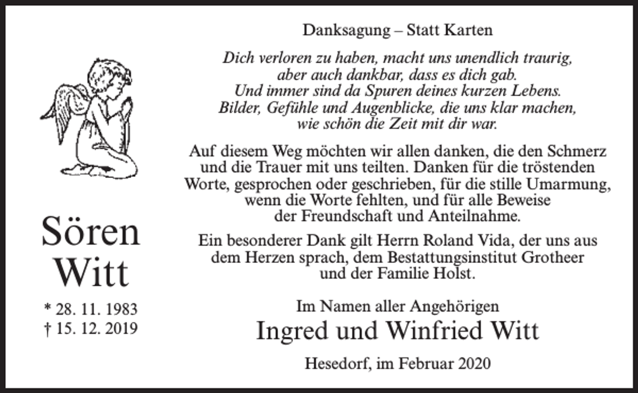 <p>Danksagung – Statt Karten<br />Dich verloren zu haben, macht uns unendlich traurig,<br />aber auch dankbar, dass es dich gab.<br />Und immer sind da Spuren deines kurzen Lebens.<br />Bilder, Gefühle und Augenblicke, die uns klar machen,<br />wie schön die Zeit mit dir war.</p><p>Sören<br />Witt<br />* 28. 11. 1983<br />† 15. 12. 2019</p><p>Auf diesem Weg möchten wir allen danken, die den Schmerz<br />und die Trauer mit uns teilten. Danken für die tröstenden<br />Worte, gesprochen oder geschrieben, für die stille Umarmung,<br />wenn die Worte fehlten, und für alle Beweise<br />der Freundschaft und Anteilnahme.<br />Ein besonderer Dank gilt Herrn Roland Vida, der uns aus<br />dem Herzen sprach, dem Bestattungsinstitut Grotheer<br />und der Familie Holst.<br />Im Namen aller Angehörigen</p><p>Ingred und Winfried Witt<br />Hesedorf, im Februar 2020</p>