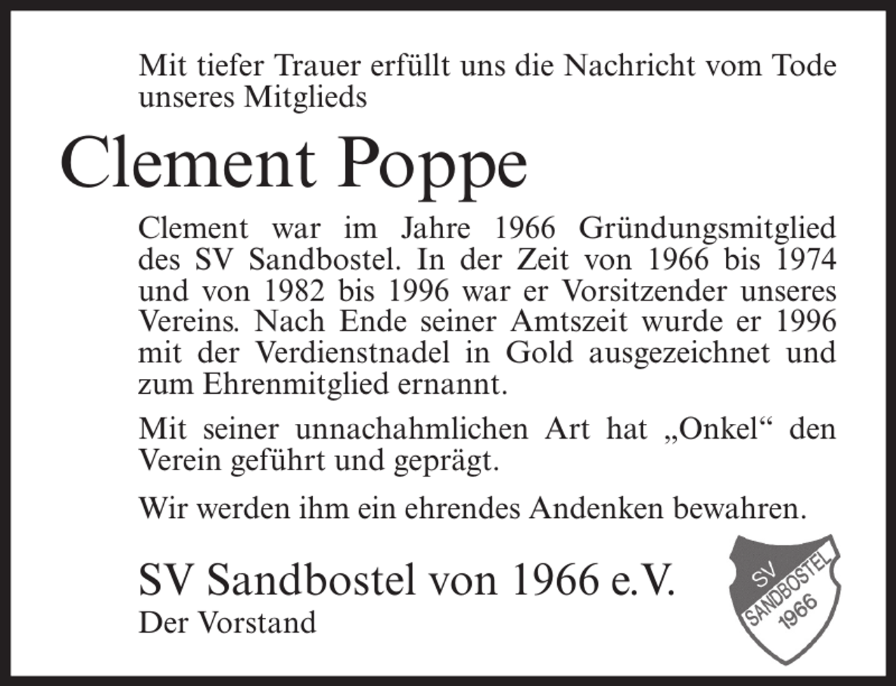 <p>Mit tiefer Trauer erfüllt uns die Nachricht vom Tode<br />unseres Mitglieds</p><p>Clement Poppe<br />Clement war im Jahre 1966 Gründungsmitglied<br />des SV Sandbostel. In der Zeit von 1966 bis 1974<br />und von 1982 bis 1996 war er Vorsitzender unseres<br />Vereins. Nach Ende seiner Amtszeit wurde er 1996<br />mit der Verdienstnadel in Gold ausgezeichnet und<br />zum Ehrenmitglied ernannt.<br />Mit seiner unnachahmlichen Art hat „Onkel“ den<br />Verein geführt und geprägt.<br />Wir werden ihm ein ehrendes Andenken bewahren.</p><p>SV Sandbostel von 1966 e.V.<br />Der Vorstand</p>