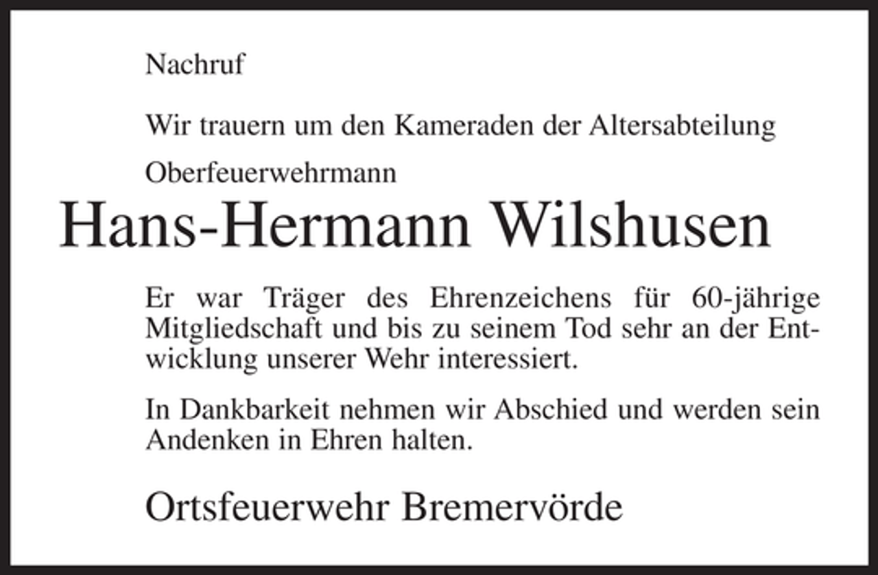<p>Nachruf<br />Wir trauern um den Kameraden der Altersabteilung<br />Oberfeuerwehrmann</p><p>Hans-Hermann Wilshusen<br />Er war Träger des Ehrenzeichens für 60-jährige<br />Mitgliedschaft und bis zu seinem Tod sehr an der Entwicklung unserer Wehr interessiert.<br />In Dankbarkeit nehmen wir Abschied und werden sein<br />Andenken in Ehren halten.</p><p>Ortsfeuerwehr Bremervörde</p>