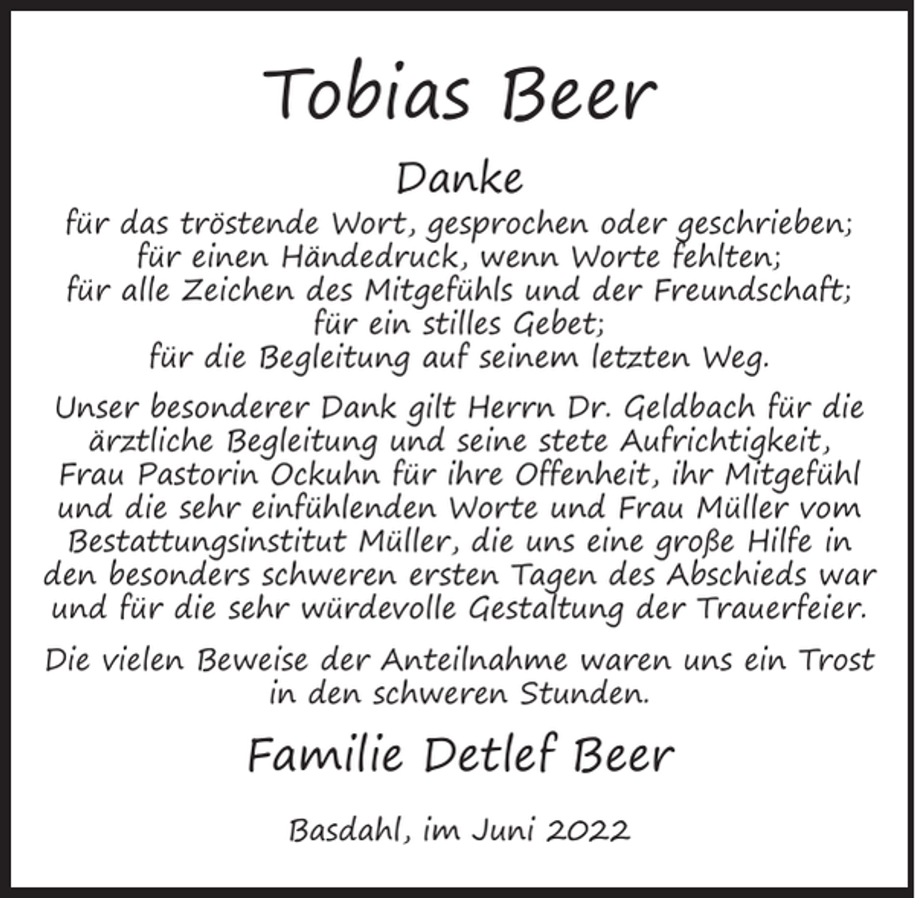 <p>Tobias Beer<br />Danke</p><p>für das tröstende Wort, gesprochen oder geschrieben;<br />für einen Händedruck, wenn Worte fehlten;<br />für alle Zeichen des Mitgefühls und der Freundschaft;<br />für ein stilles Gebet;<br />für die Begleitung auf seinem letzten Weg.</p><p>Unser besonderer Dank gilt Herrn Dr. Geldbach für die<br />ärztliche Begleitung und seine stete Aufrichtigkeit,<br />Frau Pastorin Ockuhn für ihre Offenheit, ihr Mitgefühl<br />und die sehr einfühlenden Worte und Frau Müller vom<br />Bestattungsinstitut Müller, die uns eine große Hilfe in<br />den besonders schweren ersten Tagen des Abschieds war<br />und für die sehr würdevolle Gestaltung der Trauerfeier.<br />Die vielen Beweise der Anteilnahme waren uns ein Trost<br />in den schweren Stunden.</p><p>Familie Detlef Beer<br />Basdahl, im Juni 2022</p>