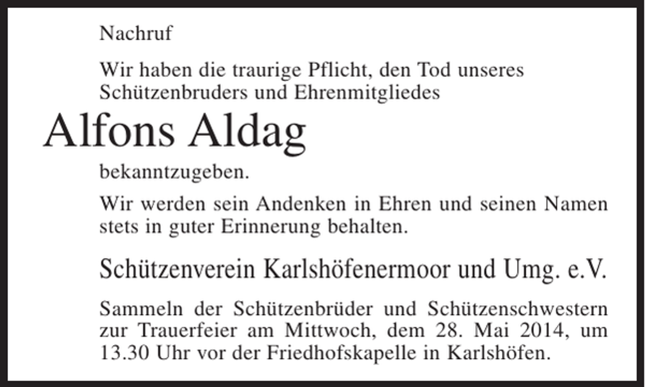 <p>Nachruf<br />Wir haben die traurige Pflicht, den Tod unseres<br />Schützenbruders und Ehrenmitgliedes</p><p>Alfons Aldag</p><p>bekanntzugeben.<br />Wir werden sein Andenken in Ehren und seinen Namen<br />stets in guter Erinnerung behalten.</p><p>Schützenverein Karlshöfenermoor und Umg. e.V.<br />Sammeln der Schützenbrüder und Schützenschwestern<br />zur Trauerfeier am Mittwoch, dem 28. Mai 2014, um<br />13.30 Uhr vor der Friedhofskapelle in Karlshöfen.</p>