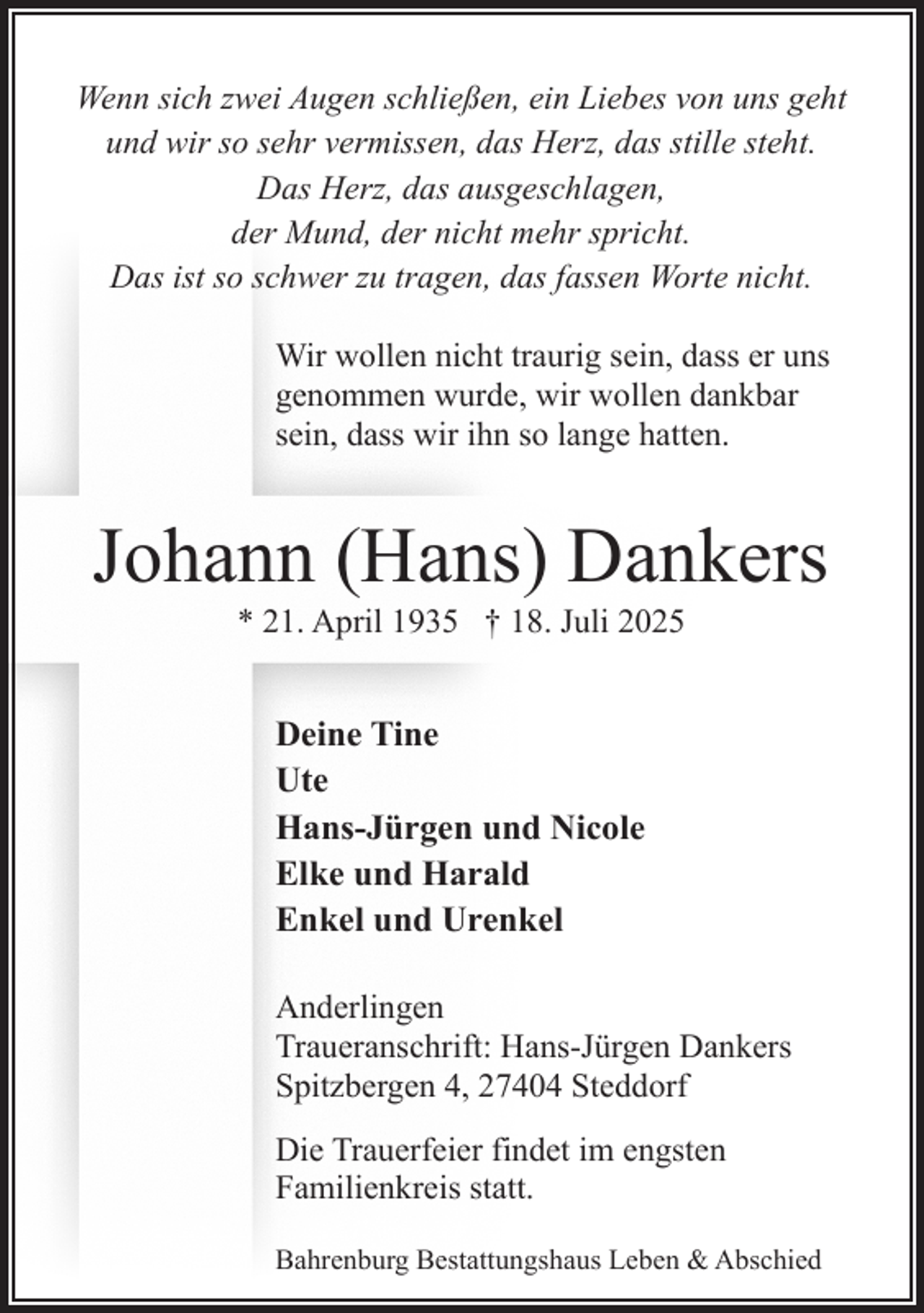 <p>Wenn sich zwei Augen schließen, ein Liebes von uns geht<br />und wir so sehr vermissen, das Herz, das stille steht.<br />Das Herz, das ausgeschlagen,<br />der Mund, der nicht mehr spricht.<br />Das ist so schwer zu tragen, das fassen Worte nicht.<br />Wir wollen nicht traurig sein, dass er uns<br />genommen wurde, wir wollen dankbar<br />sein, dass wir ihn so lange hatten.</p><p>Johann (Hans) Dankers<br />* 21. April 1935 † 18. Juli 2025</p><p>Deine Tine<br />Ute<br />Hans-Jürgen und Nicole<br />Elke und Harald<br />Enkel und Urenkel<br />Anderlingen<br />Traueranschrift: Hans-Jürgen Dankers<br />Spitzbergen 4, 27404 Steddorf<br />Die Trauerfeier findet im engsten<br />Familienkreis statt.<br />Bahrenburg Bestattungshaus Leben &amp; Abschied</p>