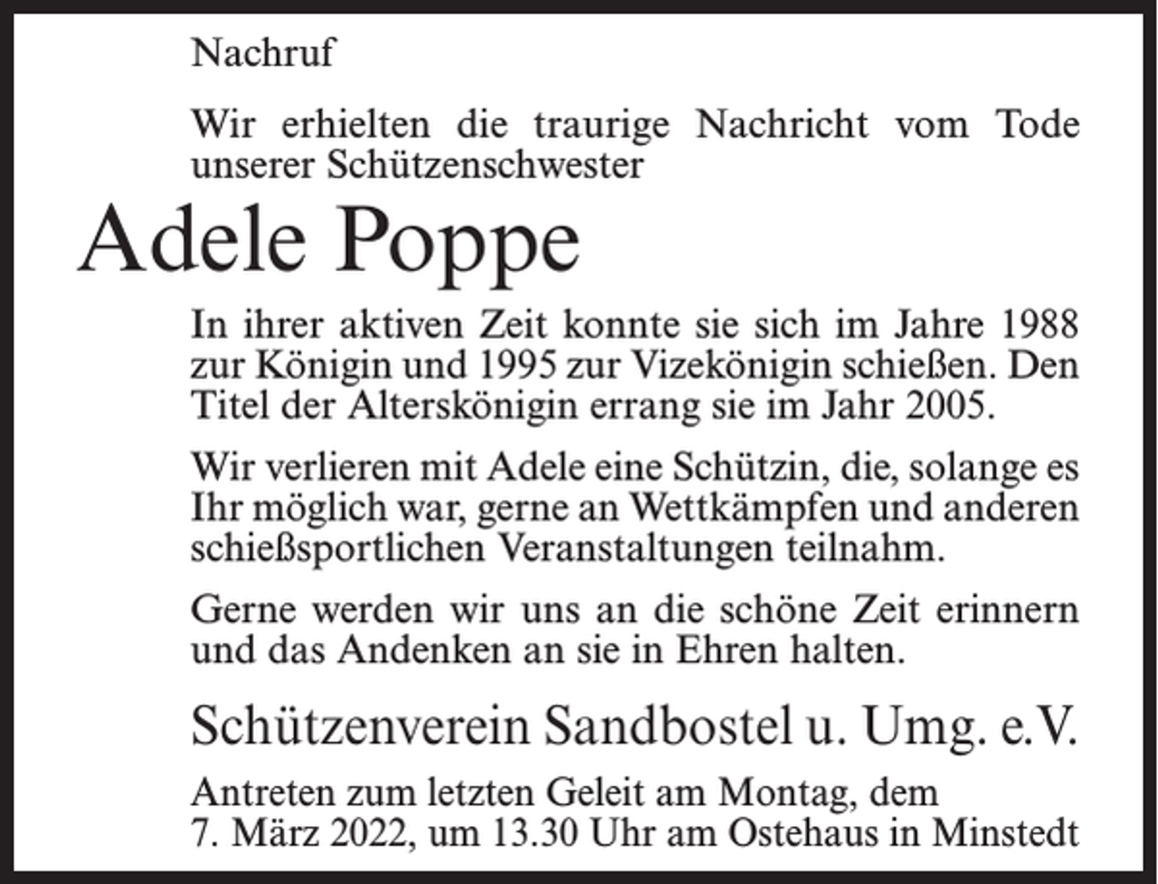 <p>Nachruf<br />Wir erhielten die traurige Nachricht vom Tode<br />unserer Schützenschwester</p><p>Adele Poppe</p><p>In ihrer aktiven Zeit konnte sie sich im Jahre 1988<br />zur Königin und 1995 zur Vizekönigin schießen. Den<br />Titel der Alterskönigin errang sie im Jahr 2005.<br />Wir verlieren mit Adele eine Schützin, die, solange es<br />Ihr möglich war, gerne an Wettkämpfen und anderen<br />schießsportlichen Veranstaltungen teilnahm.<br />Gerne werden wir uns an die schöne Zeit erinnern<br />und das Andenken an sie in Ehren halten.</p><p>Schützenverein Sandbostel u. Umg. e.V.<br />Antreten zum letzten Geleit am Montag, dem<br />7. März 2022, um 13.30 Uhr am Ostehaus in Minstedt</p>