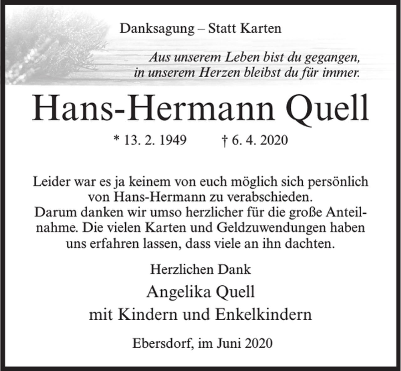 <p>Danksagung – Statt Karten<br />Aus unserem Leben bist du gegangen,<br />in unserem Herzen bleibst du für immer.</p><p>Hans-Hermann Quell<br />* 13. 2. 1949</p><p>† 6. 4. 2020</p><p>Leider war es ja keinem von euch möglich sich persönlich<br />von Hans-Hermann zu verabschieden.<br />Darum danken wir umso herzlicher für die große Anteilnahme. Die vielen Karten und Geldzuwendungen haben<br />uns erfahren lassen, dass viele an ihn dachten.<br />Herzlichen Dank</p><p>Angelika Quell<br />mit Kindern und Enkelkindern<br />Ebersdorf, im Juni 2020</p>