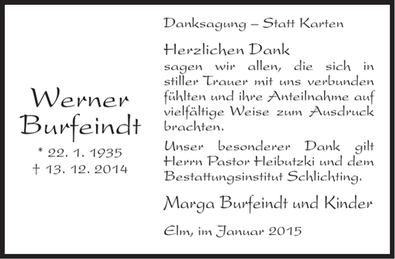 <p>Danksagung – Statt Karten</p><p>Herzlichen Dank</p><p>Werner<br />Burfeindt<br />* 22. 1. 1935<br />† 13. 12. 2014</p><p>sagen wir allen, die sich in<br />stiller Trauer mit uns verbunden<br />f<br />­ühlten und ihre Anteilnahme auf<br />vielfältige Weise zum Ausdruck<br />brachten.<br />Unser besonderer Dank gilt<br />Herrn Pastor Heibutzki und dem<br />Bestattungsinstitut Schlichting.</p><p>Marga Burfeindt und Kinder<br />Elm, im Januar 2015</p>