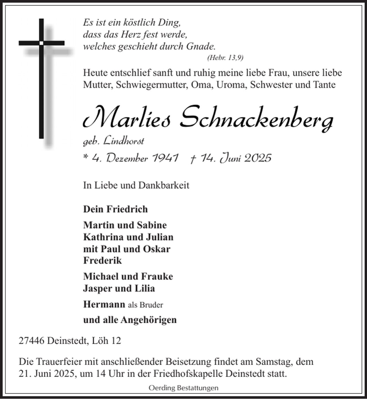 <p>Es ist ein köstlich Ding,<br />dass das Herz fest werde,<br />welches geschieht durch Gnade.<br />(Hebr. 13,9)</p><p>Heute entschlief sanft und ruhig meine liebe Frau, unsere liebe<br />Mutter, Schwiegermutter, Oma, Uroma, Schwester und Tante</p><p>Marlies Schnackenberg<br />geb. Lindhorst<br />* 4. Dezember 1941 † 14. Juni 2025</p><p>In Liebe und Dankbarkeit<br />Dein Friedrich<br />Martin und Sabine<br />Kathrina und Julian<br />mit Paul und Oskar<br />Frederik<br />Michael und Frauke<br />Jasper und Lilia<br />Hermann als Bruder<br />und alle Angehörigen<br />27446 Deinstedt, Löh 12<br />Die Trauerfeier mit anschließender Beisetzung findet am Samstag, dem<br />21. Juni 2025, um 14 Uhr in der Friedhofskapelle Deinstedt statt.<br />Oerding Bestattungen</p>