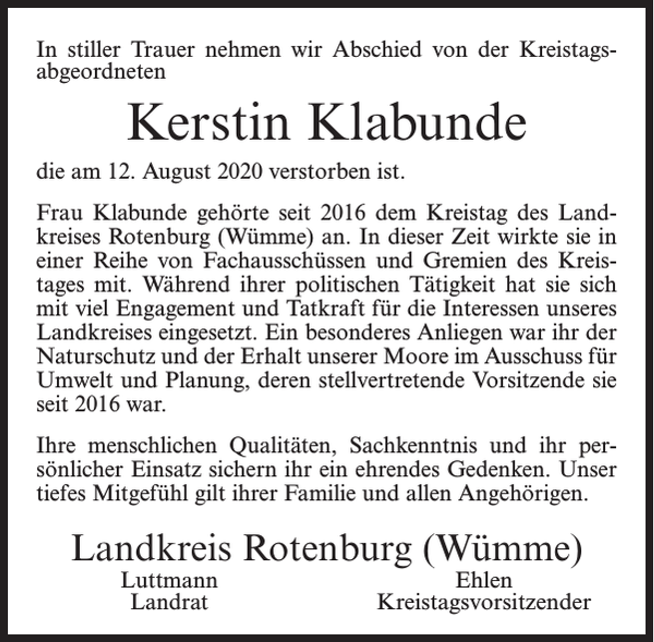 <p>In stiller Trauer nehmen wir Abschied von der Kreistags­<br />abgeordneten</p><p>Kerstin Klabunde<br />die am 12. August 2020 verstorben ist.<br />Frau Klabunde gehörte seit 2016 dem Kreistag des Land­<br />kreises Rotenburg (Wümme) an. In dieser Zeit wirkte sie in<br />einer Reihe von Fachausschüssen und Gremien des Kreis­<br />tages mit. Während ihrer politischen Tätigkeit hat sie sich<br />mit viel Engagement und Tatkraft für die Interessen unseres<br />Landkreises eingesetzt. Ein besonderes Anliegen war ihr der<br />Naturschutz und der Erhalt unserer Moore im Ausschuss für<br />Umwelt und Planung, deren stellvertretende Vorsitzende sie<br />seit 2016 war.<br />Ihre menschlichen Qualitäten, Sachkenntnis und ihr per­<br />sönlicher Einsatz sichern ihr ein ehrendes Gedenken. Unser<br />tiefes Mitgefühl gilt ihrer Familie und allen Angehörigen.</p><p>Landkreis Rotenburg (Wümme)<br />Luttmann<br />Landrat</p><p>Ehlen<br />Kreistagsvorsitzender</p>