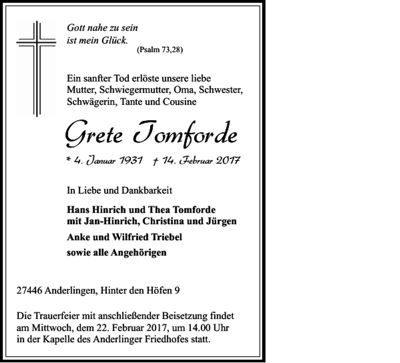 <p>Gott nahe zu sein<br />ist mein Glück.</p><p>(Psalm 73,28)</p><p>Ein sanfter Tod erlöste unsere liebe<br />Mutter, Schwiegermutter, Oma, Schwester,<br />Schwägerin, Tante und Cousine</p><p>Grete Tomforde<br />* 4. Januar 1931 † 14. Februar 2017<br />In Liebe und Dankbarkeit<br />Hans Hinrich und Thea Tomforde<br />mit Jan-Hinrich, Christina und Jürgen<br />Anke und Wilfried Triebel<br />sowie alle Angehörigen<br />27446 Anderlingen, Hinter den Höfen 9<br />Die Trauerfeier mit anschließender Beisetzung findet<br />am Mittwoch, dem 22. Februar 2017, um 14.00 Uhr<br />in der Kapelle des Anderlinger Friedhofes statt.</p>