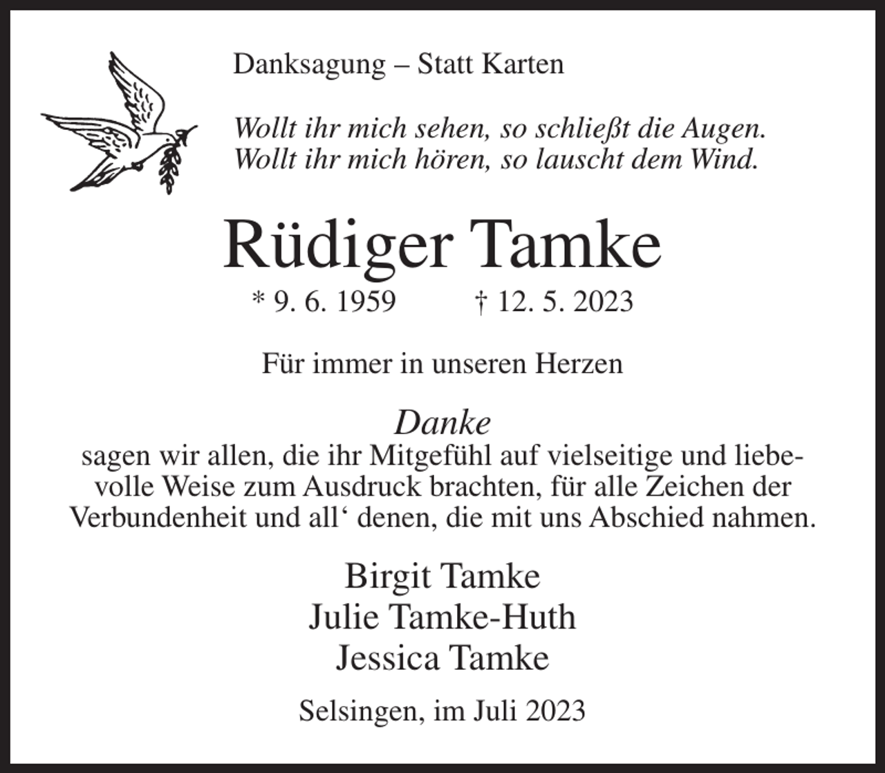 <p>Danksagung – Statt Karten<br />Wollt ihr mich sehen, so schließt die Augen.<br />Wollt ihr mich hören, so lauscht dem Wind.</p><p>Rüdiger Tamke<br />* 9. 6. 1959</p><p>† 12. 5. 2023</p><p>Für immer in unseren Herzen</p><p>Danke</p><p>sagen wir allen, die ihr Mitgefühl auf vielseitige und liebevolle Weise zum Ausdruck brachten, für alle Zeichen der<br />Verbundenheit und all‘ denen, die mit uns Abschied nahmen.</p><p>Birgit Tamke<br />Julie Tamke-Huth<br />Jessica Tamke<br />Selsingen, im Juli 2023</p>