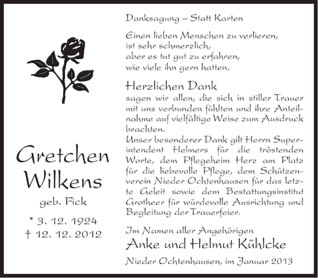 <p>Danksagung – Statt Karten<br />Einen lieben Menschen zu verlieren,<br />ist sehr schmerzlich,<br />aber es tut gut zu erfahren,<br />wie viele ihn gern hatten.</p><p>Herzlichen Dank</p><p>Gretchen<br />Wilkens<br />geb. Fick<br />* 3. 12. 1924<br />† 12. 12. 2012</p><p>sagen wir allen, die sich in stiller Trauer<br />mit uns verbunden fühlten und ihre Anteilnahme auf vielfältige Weise zum Ausdruck<br />brachten.<br />Unser besonderer Dank gilt Herrn Superintendent Helmers für die tröstenden<br />Worte, dem Pflegeheim Herz am Platz<br />für die liebevolle Pflege, dem Schützenverein Nieder Ochtenhausen für das letzte Geleit sowie dem Bestattungsinstitut<br />Grotheer für würdevolle Ausrichtung und<br />Begleitung der Trauerfeier.<br />Im Namen aller Angehörigen</p><p>Anke und Helmut Kühlcke<br />Nieder Ochtenhausen, im Januar 2013</p>