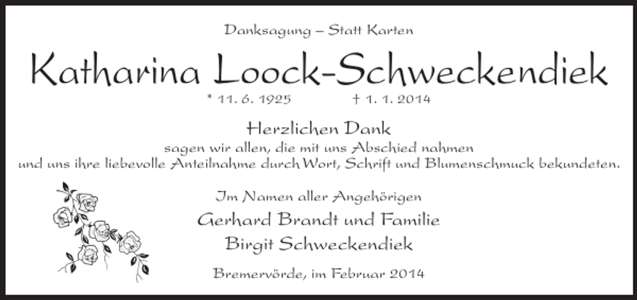 <p>Danksagung – Statt Karten</p><p>Katharina Loock-Schweckendiek<br />* 11. 6. 1925 † 1. 1. 2014</p><p>Herzlichen Dank</p><p>sagen wir allen, die mit uns Abschied nahmen<br />und uns ihre liebevolle Anteilnahme durch Wort, Schrift und Blumenschmuck bekundeten.<br />Im Namen aller Angehörigen</p><p>Gerhard Brandt und Familie<br />Birgit Schweckendiek<br />Bremervörde, im Februar 2014</p>
