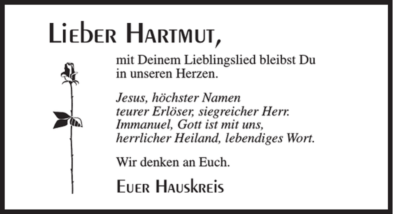<p>Lieber Hartmut,<br />mit Deinem Lieblingslied bleibst Du<br />in unseren Herzen.<br />Jesus, höchster Namen<br />teurer Erlöser, siegreicher Herr.<br />Immanuel, Gott ist mit uns,<br />herrlicher Heiland, lebendiges Wort.<br />Wir denken an Euch.</p><p>Euer Hauskreis</p>