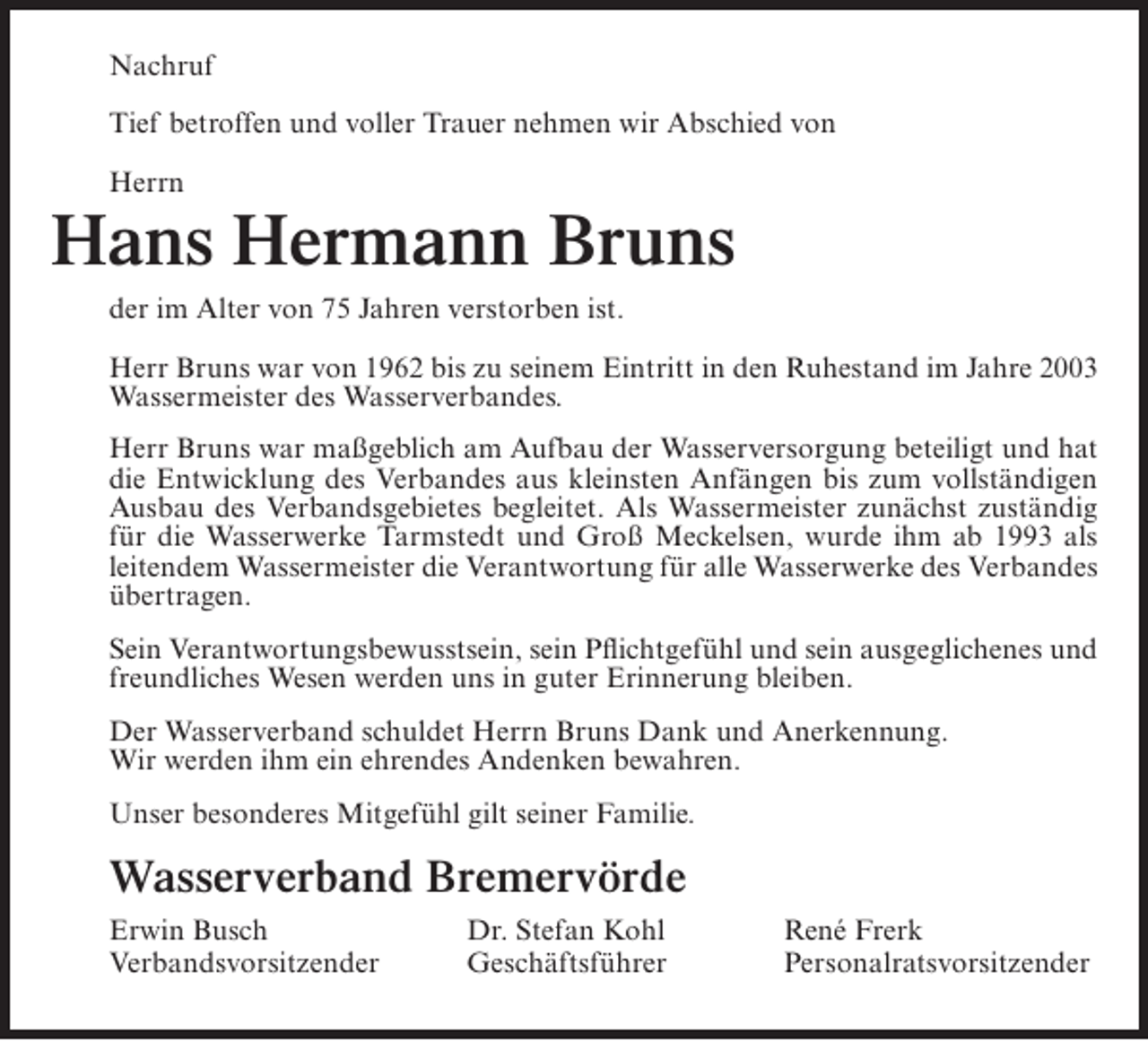 <p>Nachruf<br />Tief betroffen und voller Trauer nehmen wir Abschied von<br />Herrn</p><p>Hans Hermann Bruns<br />der im Alter von 75 Jahren verstorben ist.<br />Herr Bruns war von 1962 bis zu seinem Eintritt in den Ruhestand im Jahre 2003<br />Wassermeister des Wasserverbandes.<br />Herr Bruns war maßgeblich am Aufbau der Wasserversorgung beteiligt und hat<br />die Entwicklung des Verbandes aus kleinsten Anfängen bis zum vollständigen<br />Ausbau des Verbandsgebietes begleitet. Als Wassermeister zunächst zuständig<br />für die Wasserwerke Tarmstedt und Groß Meckelsen, wurde ihm ab 1993 als<br />leitendem Wassermeister die Verantwortung für alle Wasserwerke des Verbandes<br />übertragen.<br />Sein Verantwortungsbewusstsein, sein Pflichtgefühl und sein ausgeglichenes und<br />freundliches Wesen werden uns in guter Erinnerung bleiben.<br />Der Wasserverband schuldet Herrn Bruns Dank und Anerkennung.<br />Wir werden ihm ein ehrendes Andenken bewahren.<br />Unser besonderes Mitgefühl gilt seiner Familie.</p><p>Wasserverband Bremervörde<br />Erwin Busch<br />Verbandsvorsitzender</p><p>Dr. Stefan Kohl<br />Geschäftsführer</p><p>René Frerk<br />Personalratsvorsitzender</p>