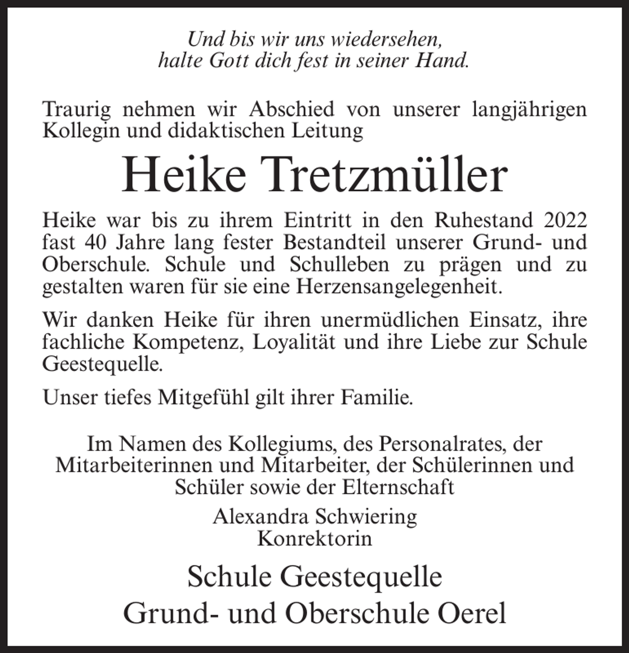 <p>Und bis wir uns wiedersehen,<br />halte Gott dich fest in seiner Hand.<br />Traurig nehmen wir Abschied von unserer langjährigen<br />Kollegin und didaktischen Leitung</p><p>Heike Tretzmüller<br />Heike war bis zu ihrem Eintritt in den Ruhestand 2022<br />fast 40 Jahre lang fester Bestandteil unserer Grund- und<br />Oberschule. Schule und Schulleben zu prägen und zu<br />gestalten waren für sie eine Herzensangelegenheit.<br />Wir danken Heike für ihren unermüdlichen Einsatz, ihre<br />fachliche Kompetenz, Loyalität und ihre Liebe zur Schule<br />Geestequelle.<br />Unser tiefes Mitgefühl gilt ihrer Familie.<br />Im Namen des Kollegiums, des Personalrates, der<br />Mitarbeiterinnen und Mitarbeiter, der Schülerinnen und<br />Schüler sowie der Elternschaft<br />Alexandra Schwiering<br />Konrektorin</p><p>Schule Geestequelle<br />Grund- und Oberschule Oerel</p>