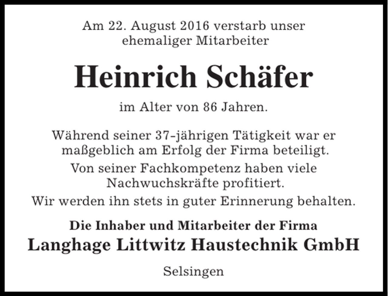 <p>Am 22. August 2016 verstarb unser<br />ehemaliger Mitarbeiter</p><p>Heinrich Schäfer<br />im Alter von 86 Jahren.<br />Während seiner 37-jährigen Tätigkeit war er<br />maßgeblich am Erfolg der Firma beteiligt.<br />Von seiner Fachkompetenz haben viele<br />Nachwuchskräfte profitiert.<br />Wir werden ihn stets in guter Erinnerung behalten.<br />Die Inhaber und Mitarbeiter der Firma</p><p>Langhage Littwitz Haustechnik GmbH<br />Selsingen</p>