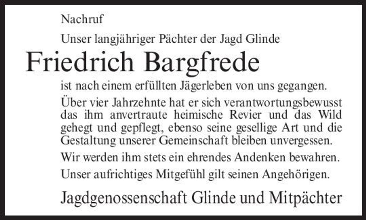 <p>Nachruf Unser langjähriger Pächter der Jagd Glinde</p><p>Friedrich Bargfrede<br />ist nach einem erfüllten Jägerleben von uns gegangen. Über vier Jahrzehnte hat er sich verantwortungsbewusst das ihm anvertraute heimische Revier und das Wild gehegt und gepflegt, ebenso seine gesellige Art und die Gestaltung unserer Gemeinschaft bleiben unvergessen. Wir werden ihm stets ein ehrendes Andenken bewahren. Unser aufrichtiges Mitgefühl gilt seinen Angehörigen.</p><p>Jagdgenossenschaft Glinde und Mitpächter</p>