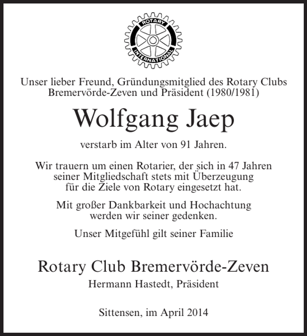 <p>Unser Freund, Gründungsmitglied des Rotary Clubs<br />Unser lieberlieber Freund, Präsident (1988/1989)<br />Bremervörde-Zeven und Präsident (1980/1981)<br />und langjähriges Mitglied</p><p>Johann Bahlburg<br />Wolfgang Jaep<br />verstarb im Alter von 91 Jahren.<br />verstarb im Alter von 89 Jahren.<br />WirWir trauern um einenRotarier,der sich in in 45 Jahren<br />trauern um einen Rotarier, der sich 47 Jahren<br />seiner Mitgliedschaft stets mit Überzeugung<br />seiner Mitgliedschaft stets mit Überzeugung<br />für Ziele von Rotary eingesetzt hat.<br />für die die Ziele von Rotary eingebracht hat.<br />Mit großer Dankbarkeit und Hochachtung<br />Mit großer Dankbarkeit und Hochachtung<br />werden wir seiner gedenken.<br />werden wir seiner gedenken.<br />Unser Mitgefühl gilt seiner Familie</p><p>Unser Mitgefühl gilt seiner Familie<br />und seinen Geschwistern.</p><p>Rotary Club Bremervörde-Zeven<br />Rotary Club Bremervörde-Zeven<br />Hermann Hastedt, Präsident<br />Hermann Hastedt, Präsident</p><p>Sittensen, 9. April 2014<br />Sittensen, den im Dezember 2013</p>