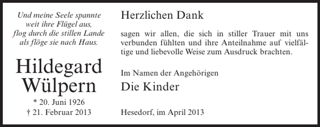<p>Und meine Seele spannte<br />weit ihre Flügel aus,<br />flog durch die stillen Lande<br />als flöge sie nach Haus.</p><p>Hildegard<br />Wülpern<br />* 20. Juni 1926<br />† 21. Februar 2013</p><p>Herzlichen Dank<br />sagen wir allen, die sich in stiller Trauer mit uns<br />verbunden fühlten und ihre Anteilnahme auf vielfältige und liebevolle Weise zum Ausdruck brachten.<br />Im Namen der Angehörigen</p><p>Die Kinder<br />Hesedorf, im April 2013</p>