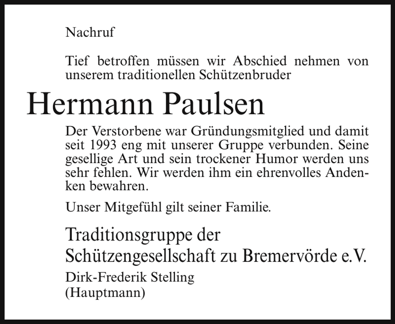 <p>Nachruf<br />Tief betroffen müssen wir Abschied nehmen von<br />unserem traditionellen Schützenbruder</p><p>Hermann Paulsen</p><p>Der Verstorbene war Gründungsmitglied und damit<br />seit 1993 eng mit unserer Gruppe verbunden. Seine<br />gesellige Art und sein trockener Humor werden uns<br />sehr fehlen. Wir werden ihm ein ehrenvolles Andenken bewahren.<br />Unser Mitgefühl gilt seiner Familie.</p><p>Traditionsgruppe der<br />Schützengesellschaft zu Bremervörde e.V.<br />Dirk-Frederik Stelling<br />(Hauptmann)</p>