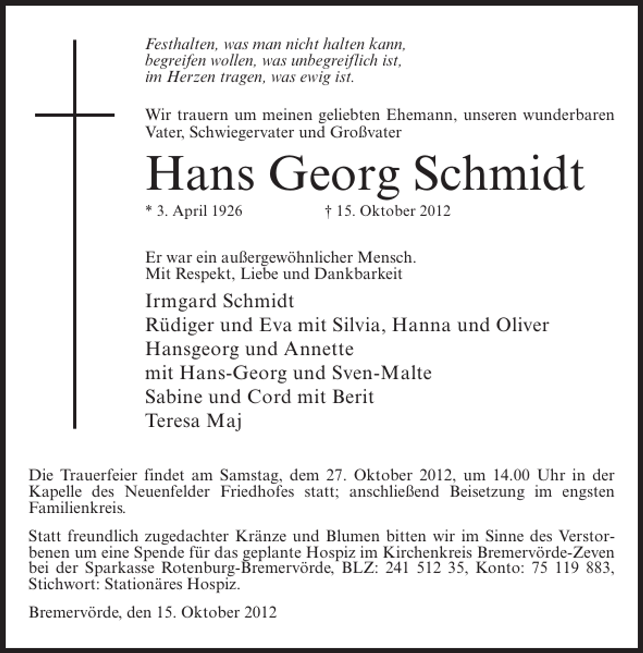 <p>Festhalten, was man nicht halten kann,<br />begreifen wollen, was unbegreiflich ist,<br />im Herzen tragen, was ewig ist.<br />Wir trauern um meinen geliebten Ehemann, unseren wunderbaren<br />Vater, Schwiegervater und Großvater</p><p>Hans Georg Schmidt<br />* 3. April 1926</p><p>† 15. Oktober 2012</p><p>Er war ein außergewöhnlicher Mensch.<br />Mit Respekt, Liebe und Dankbarkeit</p><p>Irmgard Schmidt<br />Rüdiger und Eva mit Silvia, Hanna und Oliver<br />Hansgeorg und Annette<br />mit Hans-Georg und Sven-Malte<br />Sabine und Cord mit Berit<br />Teresa Maj<br />Die Trauerfeier findet am Samstag, dem 27. Oktober 2012, um 14.00 Uhr in der<br />Kapelle des Neuenfelder Friedhofes statt; anschließend Beisetzung im engsten<br />Familienkreis.<br />Statt freundlich zugedachter Kränze und Blumen bitten wir im Sinne des Verstorbenen um eine Spende für das geplante Hospiz im Kirchenkreis Bremervörde-Zeven<br />bei der Sparkasse Rotenburg-Bremervörde, BLZ: 241 512 35, Konto: 75 119 883,<br />Stichwort: Stationäres Hospiz.<br />Bremervörde, den 15. Oktober 2012</p>