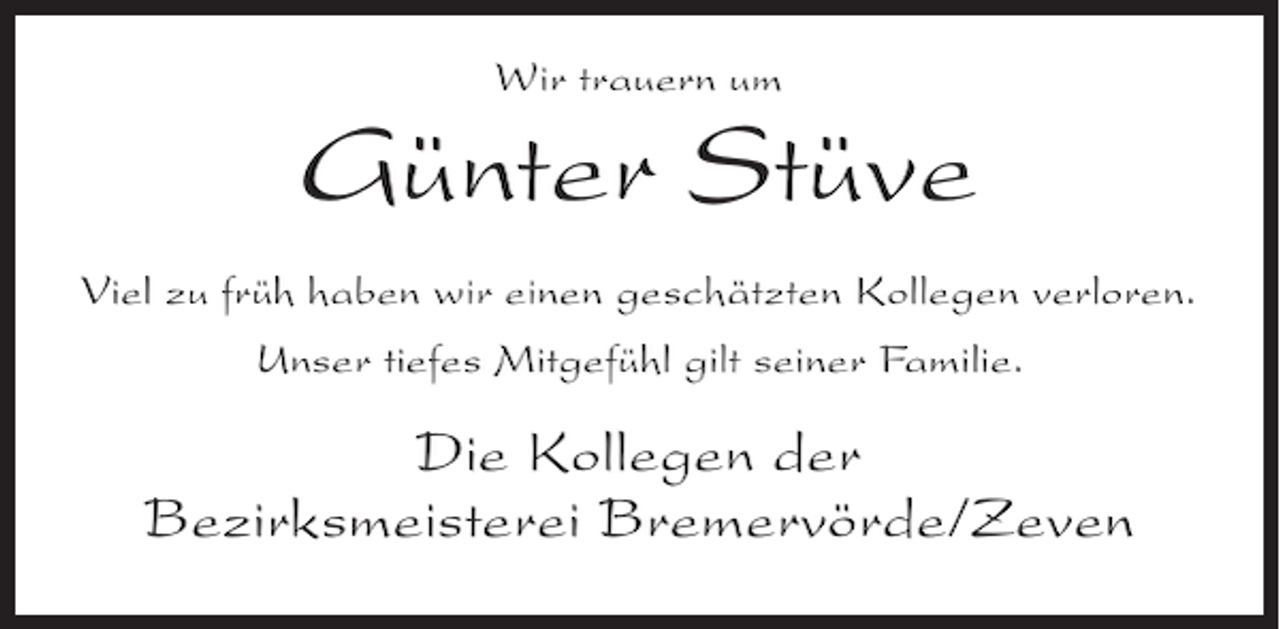<p>Wir trauern um</p><p>Günter Stüve<br />Viel zu früh haben wir einen geschätzten Kollegen verloren.<br />Unser tiefes Mitgefühl gilt seiner Familie.</p><p>Die Kollegen der<br />Bezirksmeisterei Bremervörde/Zeven</p>