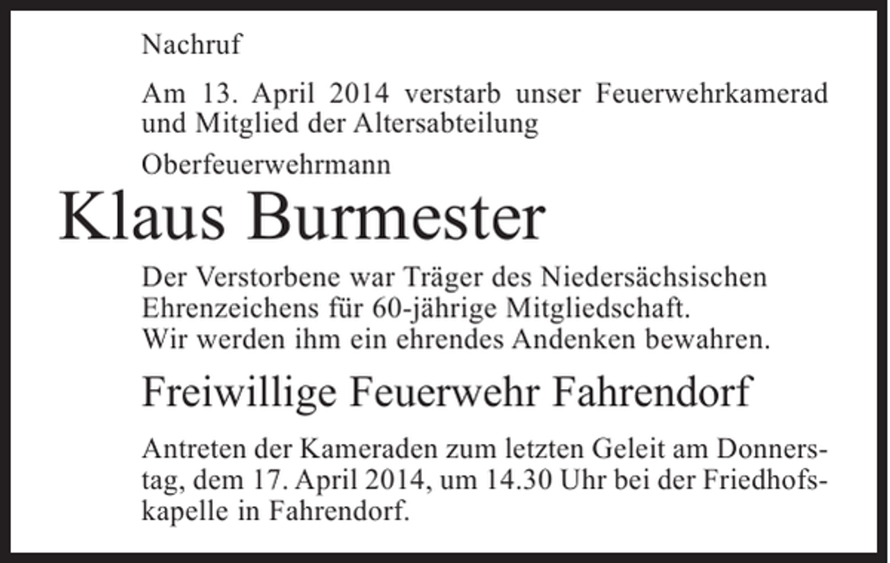 <p>Nachruf<br />Am 13. April 2014 verstarb unser Feuerwehrkamerad<br />und Mitglied der Altersabteilung<br />Oberfeuerwehrmann</p><p>Klaus Burmester</p><p>Der Verstorbene war Träger des Niedersächsischen<br />Ehrenzeichens für 60-jährige Mitgliedschaft.<br />Wir werden ihm ein ehrendes Andenken bewahren.</p><p>Freiwillige Feuerwehr Fahrendorf<br />Antreten der Kameraden zum letzten Geleit am Donnerstag, dem 17. April 2014, um 14.30 Uhr bei der Friedhofskapelle in Fahrendorf.</p>