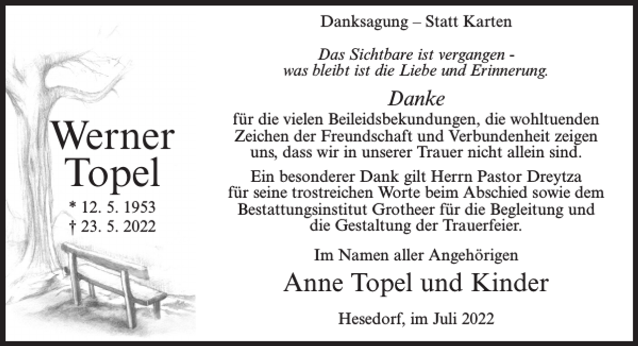 <p>Danksagung – Statt Karten<br />Das Sichtbare ist vergangen was bleibt ist die Liebe und Erinnerung.</p><p>Danke</p><p>Werner<br />Topel<br />* 12. 5. 1953<br />† 23. 5. 2022</p><p>für die vielen Beileidsbekundungen, die wohltuenden<br />Zeichen der Freundschaft und Verbundenheit zeigen<br />uns, dass wir in unserer Trauer nicht allein sind.<br />Ein besonderer Dank gilt Herrn Pastor Dreytza<br />für seine trostreichen Worte beim Abschied sowie dem<br />Bestattungsinstitut Grotheer für die Begleitung und<br />die Gestaltung der Trauerfeier.<br />Im Namen aller Angehörigen</p><p>Anne Topel und Kinder<br />Hesedorf, im Juli 2022</p>