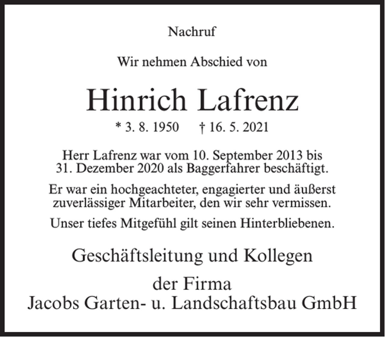 <p>Nachruf<br />Wir nehmen Abschied von</p><p>Hinrich Lafrenz<br />* 3. 8. 1950</p><p>† 16. 5. 2021</p><p>Herr Lafrenz war vom 10. September 2013 bis<br />31. Dezember 2020 als Baggerfahrer beschäftigt.<br />Er war ein hochgeachteter, engagierter und äußerst<br />zuverlässiger Mitarbeiter, den wir sehr vermissen.<br />Unser tiefes Mitgefühl gilt seinen Hinterbliebenen.</p><p>Geschäftsleitung und Kollegen<br />der Firma<br />Jacobs Garten- u. Landschaftsbau GmbH</p>
