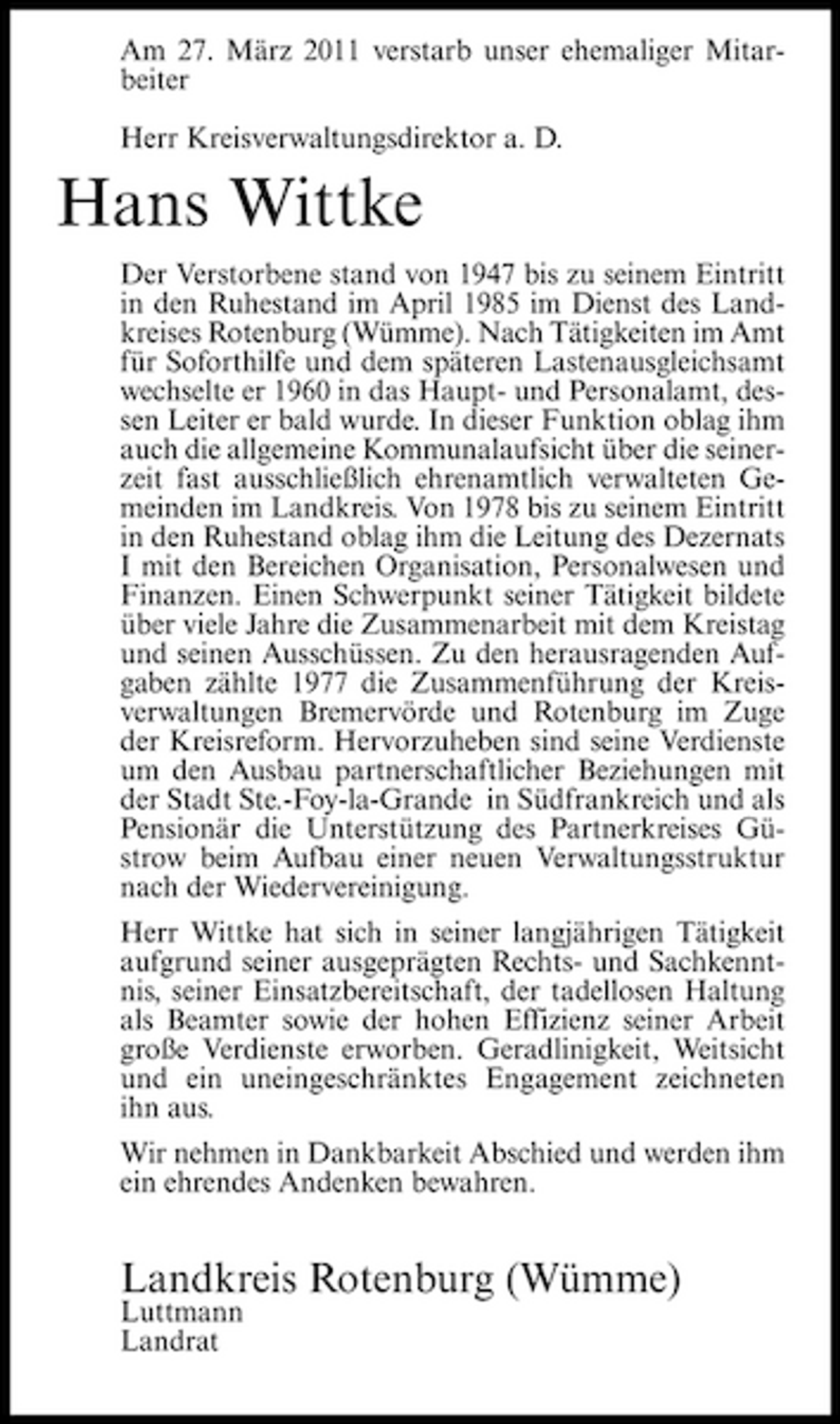 <p>Am 27. März 2011 verstarb unser ehemaliger Mitarbeiter Herr Kreisverwaltungsdirektor a. D.</p><p>Hans Wittke<br />Der Verstorbene stand von 1947 bis zu seinem Eintritt in den Ruhestand im April 1985 im Dienst des Landkreises Rotenburg (Wümme). Nach Tätigkeiten im Amt für Soforthilfe und dem späteren Lastenausgleichsamt wechselte er 1960 in das Haupt- und Personalamt, dessen Leiter er bald wurde. In dieser Funktion oblag ihm auch die allgemeine Kommunalaufsicht über die seinerzeit fast ausschließlich ehrenamtlich verwalteten Gemeinden im Landkreis. Von 1978 bis zu seinem Eintritt in den Ruhestand oblag ihm die Leitung des Dezernats I mit den Bereichen Organisation, Personalwesen und Finanzen. Einen Schwerpunkt seiner Tätigkeit bildete über viele Jahre die Zusammenarbeit mit dem Kreistag und seinen Ausschüssen. Zu den herausragenden Aufgaben zählte 1977 die Zusammenführung der Kreisverwaltungen Bremervörde und Rotenburg im Zuge der Kreisreform. Hervorzuheben sind seine Verdienste um den Ausbau partnerschaftlicher Beziehungen mit der Stadt Ste.-Foy-la-Grande in Südfrankreich und als Pensionär die Unterstützung des Partnerkreises Güstrow beim Aufbau einer neuen Verwaltungsstruktur nach der Wiedervereinigung. Herr Wittke hat sich in seiner langjährigen Tätigkeit aufgrund seiner ausgeprägten Rechts- und Sachkenntnis, seiner Einsatzbereitschaft, der tadellosen Haltung als Beamter sowie der hohen Effizienz seiner Arbeit große Verdienste erworben. Geradlinigkeit, Weitsicht und ein uneingeschränktes Engagement zeichneten ihn aus. Wir nehmen in Dankbarkeit Abschied und werden ihm ein ehrendes Andenken bewahren.</p><p>Landkreis Rotenburg (Wümme)<br />Luttmann Landrat</p>