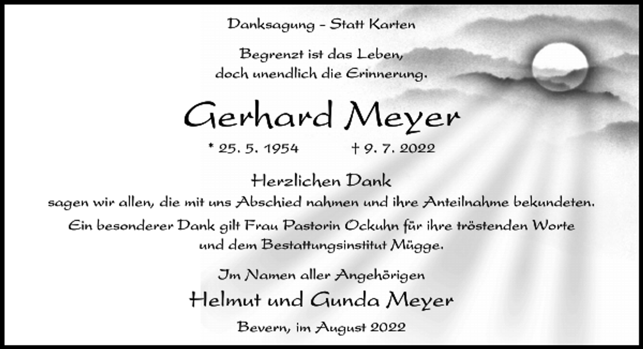 <p>Danksagung - Statt Karten<br />Begrenzt ist das Leben,<br />doch unendlich die Erinnerung.</p><p>Gerhard Meyer<br />* 25. 5. 1954</p><p>† 9. 7. 2022</p><p>Herzlichen Dank<br />sagen wir allen, die mit uns Abschied nahmen und ihre Anteilnahme bekundeten.<br />Ein besonderer Dank gilt Frau Pastorin Ockuhn für ihre tröstenden Worte<br />und dem Bestattungsinstitut Mügge.<br />Im Namen aller Angehörigen</p><p>Helmut und Gunda Meyer<br />Bevern, im August 2022</p>