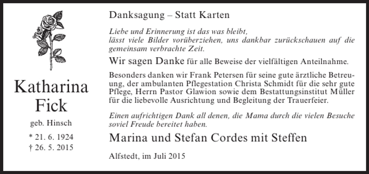 <p>Danksagung – Statt Karten<br />Liebe und Erinnerung ist das was bleibt,<br />lässt viele Bilder vorüberziehen, uns dankbar zurückschauen auf die<br />gemeinsam verbrachte Zeit.</p><p>Wir sagen Danke für alle Beweise der vielfältigen Anteilnahme.</p><p>Katharina<br />Fick<br />geb. Hinsch<br />* 21. 6. 1924<br />† 26. 5. 2015</p><p>Besonders danken wir Frank Petersen für seine gute ärztliche Betreuung, der ambulanten Pflegestation Christa Schmidt für die sehr gute<br />Pflege, Herrn Pastor Glawion sowie dem Bestattungsinstitut Müller<br />für die liebevolle Ausrichtung und Begleitung der Trauerfeier.<br />Einen aufrichtigen Dank all denen, die Mama durch die vielen Besuche<br />soviel Freude bereitet haben.</p><p>Marina und Stefan Cordes mit Steffen<br />Alfstedt, im Juli 2015</p>