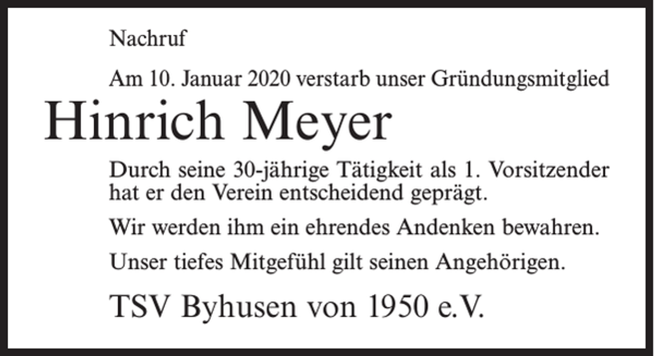 <p>Nachruf<br />Am 10. Januar 2020 verstarb unser Gründungsmitglied</p><p>Hinrich Meyer</p><p>Durch seine 30-jährige Tätigkeit als 1. Vorsitzender<br />hat er den Verein entscheidend geprägt.<br />Wir werden ihm ein ehrendes Andenken bewahren.<br />Unser tiefes Mitgefühl gilt seinen Angehörigen.</p><p>TSV Byhusen von 1950 e.V.</p>