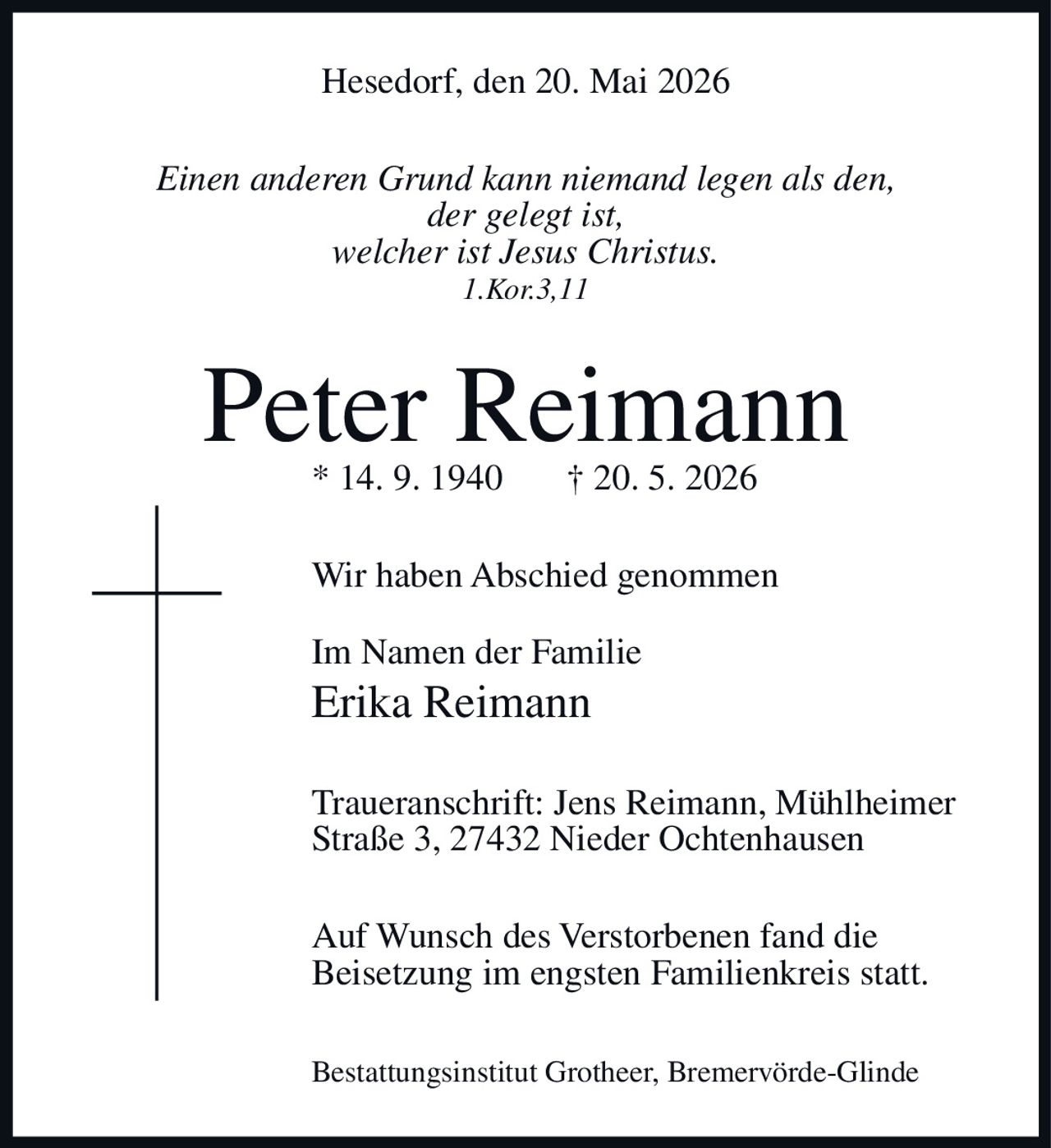 <p>Hesedorf, den 20. Mai 2026</p>

<p><i>Einen anderen Grund kann niemand legen als den, der gelegt ist, welcher ist Jesus Christus. 1.Kor.3,11</i></p>

<p><strong>Peter Reimann</strong><br>* 14. 9. 1940 † 20. 5. 2026</p>

<p>Wir haben Abschied genommen</p>

<p>Im Namen der Familie<br><strong>Erika Reimann</strong></p>

<p>Traueranschrift: Jens Reimann, Mühlheimer Straße 3, 27432 Nieder Ochtenhausen</p>

<p>Auf Wunsch des Verstorbenen fand die Beisetzung im engsten Familienkreis statt.</p>

<p>Bestattungsinstitut Grotheer, Bremervörde-Glinde</p>