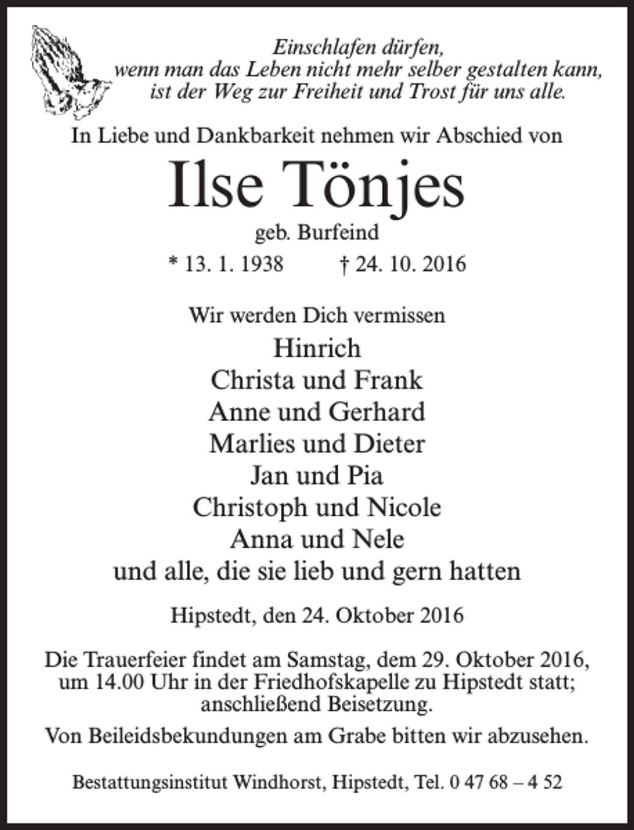 <p>Einschlafen dürfen,<br />wenn man das Leben nicht mehr selber gestalten kann,<br />ist der Weg zur Freiheit und Trost für uns alle.<br />In Liebe und Dankbarkeit nehmen wir Abschied von</p><p>Ilse Tönjes<br />geb. Burfeind<br />* 13. 1. 1938 † 24. 10. 2016<br />Wir werden Dich vermissen</p><p>Hinrich<br />Christa und Frank<br />Anne und Gerhard<br />Marlies und Dieter<br />Jan und Pia<br />Christoph und Nicole<br />Anna und Nele<br />und alle, die sie lieb und gern hatten<br />Hipstedt, den 24. Oktober 2016<br />Die Trauerfeier findet am Samstag, dem 29. Oktober 2016,<br />um 14.00 Uhr in der Friedhofskapelle zu Hipstedt statt;<br />anschließend Beisetzung.<br />Von Beileidsbekundungen am Grabe bitten wir abzusehen.<br />Bestattungsinstitut Windhorst, Hipstedt, Tel. 0 47 68 – 4 52</p>