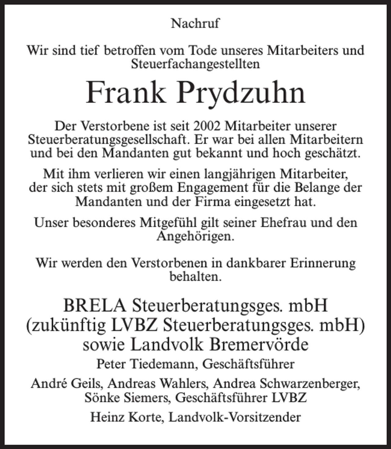 <p>Nachruf<br />Wir sind tief betroffen vom Tode unseres Mitarbeiters und<br />Steuerfachangestellten</p><p>Frank Prydzuhn<br />Der Verstorbene ist seit 2002 Mitarbeiter unserer<br />Steuerberatungsgesellschaft. Er war bei allen Mitarbeitern<br />und bei den Mandanten gut bekannt und hoch geschätzt.<br />Mit ihm verlieren wir einen langjährigen Mitarbeiter,<br />der sich stets mit großem Engagement für die Belange der<br />Mandanten und der Firma eingesetzt hat.<br />Unser besonderes Mitgefühl gilt seiner Ehefrau und den<br />Angehörigen.<br />Wir werden den Verstorbenen in dankbarer Erinnerung<br />behalten.</p><p>BRELA Steuerberatungsges. mbH<br />(zukünftig LVBZ Steuerberatungsges. mbH)<br />sowie Landvolk Bremervörde<br />Peter Tiedemann, Geschäftsführer<br />André Geils, Andreas Wahlers, Andrea Schwarzenberger,<br />Sönke Siemers, Geschäftsführer LVBZ<br />Heinz Korte, Landvolk-Vorsitzender</p>
