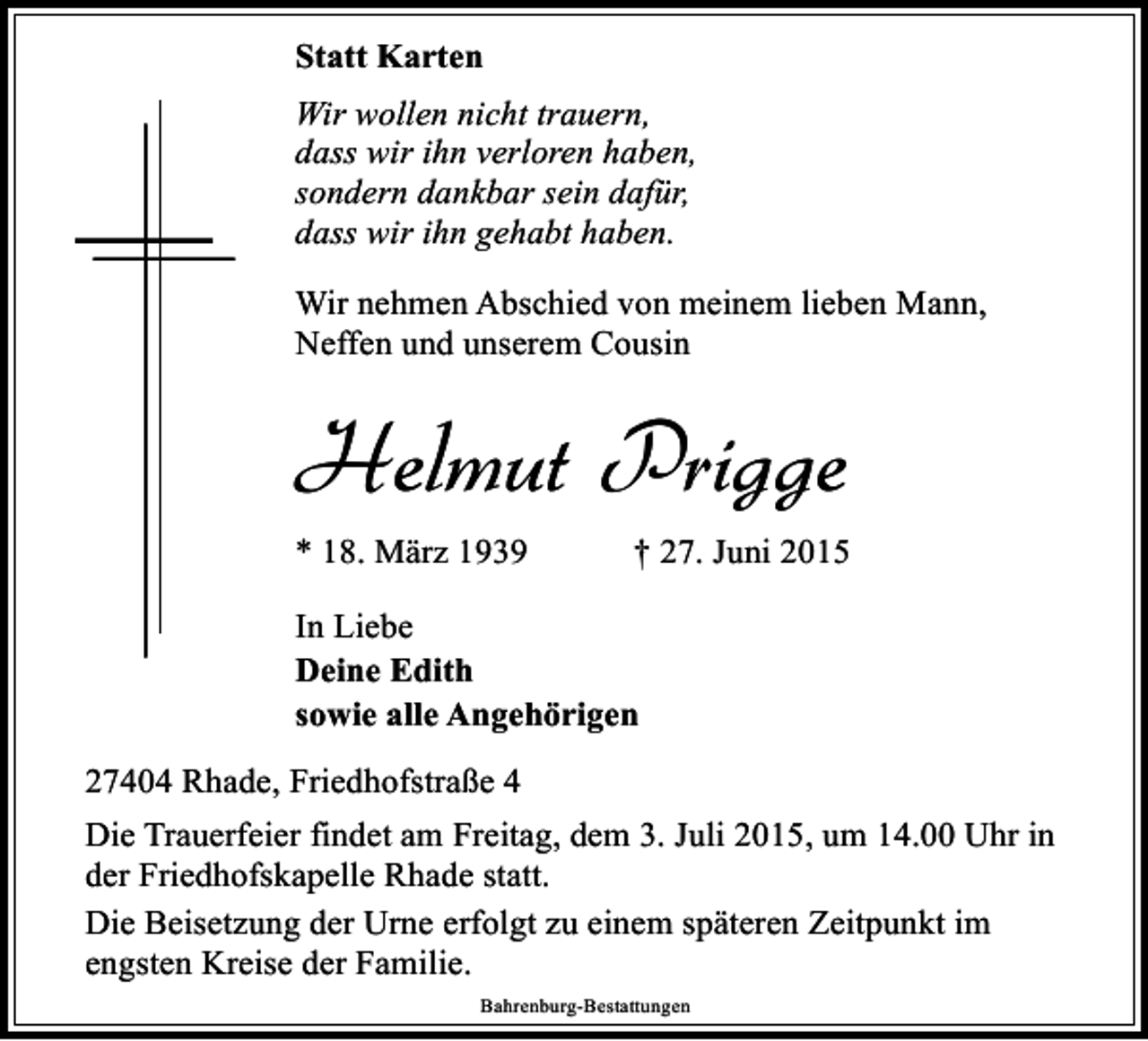 <p>Statt Karten<br />Wir wollen nicht trauern,<br />dass wir ihn verloren haben,<br />sondern dankbar sein dafür,<br />dass wir ihn gehabt haben.<br />Wir nehmen Abschied von meinem lieben Mann,<br />Neffen und unserem Cousin</p><p>Helmut Prigge<br />* 18. März 1939</p><p>† 27. Juni 2015</p><p>In Liebe<br />Deine Edith<br />sowie alle Angehörigen<br />27404 Rhade, Friedhofstraße 4<br />Die Trauerfeier findet am Freitag, dem 3. Juli 2015, um 14.00 Uhr in<br />der Friedhofskapelle Rhade statt.<br />Die Beisetzung der Urne erfolgt zu einem späteren Zeitpunkt im<br />engsten Kreise der Familie.<br />Bahrenburg-Bestattungen</p>