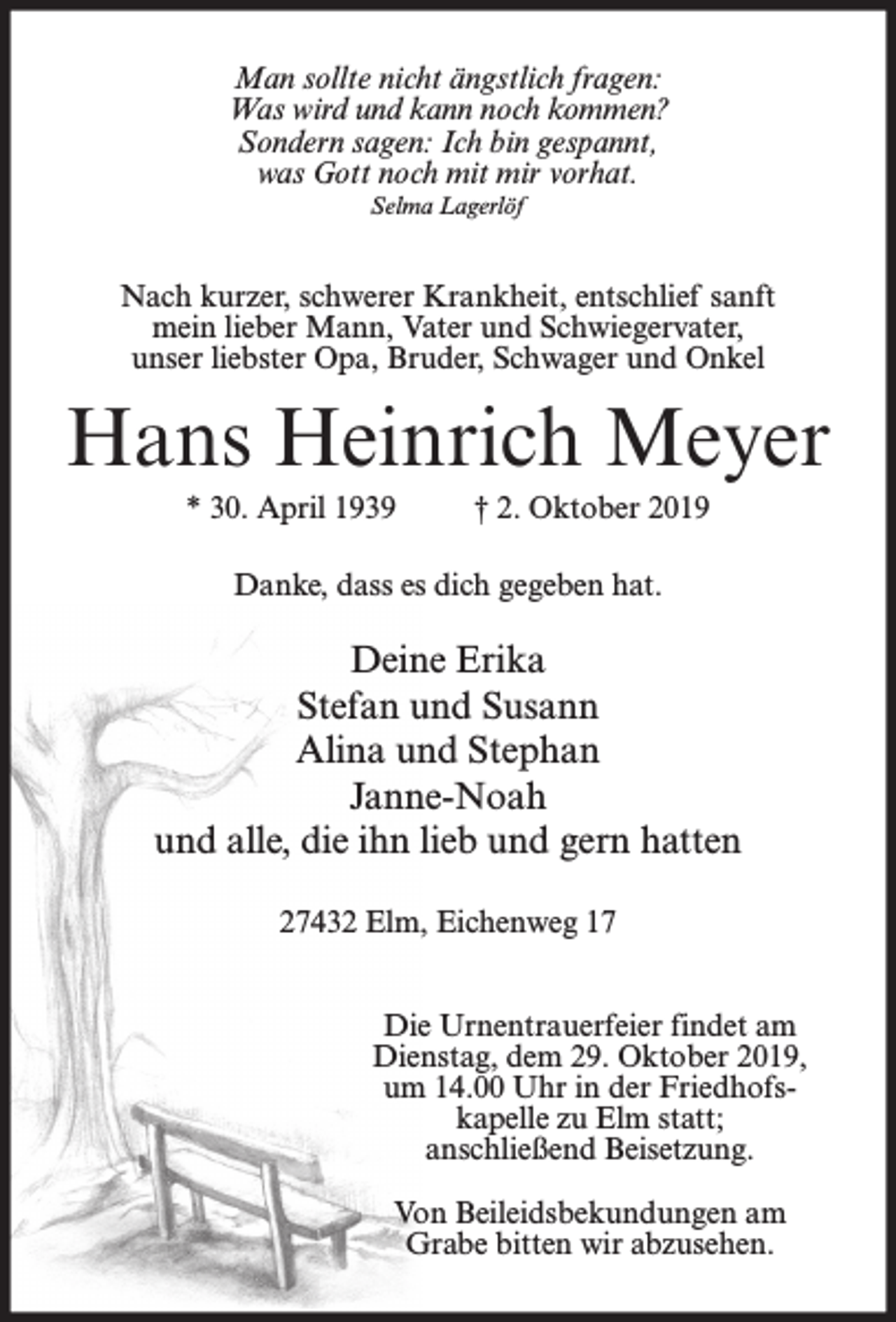 <p>Man sollte nicht ängstlich fragen:<br />Was wird und kann noch kommen?<br />Sondern sagen: Ich bin gespannt,<br />was Gott noch mit mir vorhat.<br />Selma Lagerlöf</p><p>Nach kurzer, schwerer Krankheit, entschlief sanft<br />mein lieber Mann, Vater und Schwiegervater,<br />unser liebster Opa, Bruder, Schwager und Onkel</p><p>Hans Heinrich Meyer<br />* 30. April 1939</p><p>† 2. Oktober 2019</p><p>Danke, dass es dich gegeben hat.</p><p>Deine Erika<br />Stefan und Susann<br />Alina und Stephan<br />Janne-Noah<br />und alle, die ihn lieb und gern hatten<br />27432 Elm, Eichenweg 17<br />Die Urnentrauerfeier findet am<br />Dienstag, dem 29. Oktober 2019,<br />um 14.00 Uhr in der Friedhofskapelle zu Elm statt;<br />anschließend Beisetzung.<br />Von Beileidsbekundungen am<br />Grabe bitten wir abzusehen.</p>