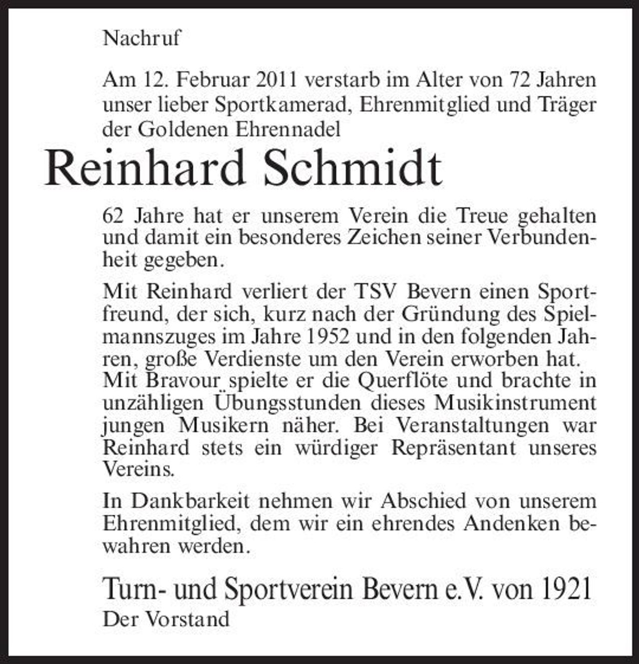 <p>Nachruf Am 12. Februar 2011 verstarb im Alter von 72 Jahren unser lieber Sportkamerad, Ehrenmitglied und Träger der Goldenen Ehrennadel</p><p>Reinhard Schmidt<br />62 Jahre hat er unserem Verein die Treue gehalten und damit ein besonderes Zeichen seiner Verbundenheit gegeben. Mit Reinhard verliert der TSV Bevern einen Sportfreund, der sich, kurz nach der Gründung des Spielmannszuges im Jahre 1952 und in den folgenden Jahren, große Verdienste um den Verein erworben hat. Mit Bravour spielte er die Querflöte und brachte in unzähligen Übungsstunden dieses Musikinstrument jungen Musikern näher. Bei Veranstaltungen war Reinhard stets ein würdiger Repräsentant unseres Vereins. In Dankbarkeit nehmen wir Abschied von unserem Ehrenmitglied, dem wir ein ehrendes Andenken bewahren werden.</p><p>Turn- und Sportverein Bevern e.V. von 1921<br />Der Vorstand</p>