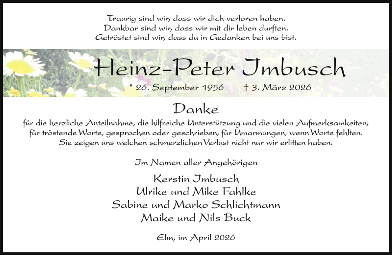 <p>Traurig sind wir, dass wir dich verloren haben.<br />Dankbar sind wir, dass wir mit dir leben durften.<br />Getröstet sind wir, dass du in Gedanken bei uns bist.</p><p>Heinz-Peter Imbusch<br />* 26. September 1956</p><p>† 3. März 2026</p><p>Danke</p><p>für die herzliche Anteilnahme, die hilfreiche Unterstützung und die vielen Aufmerksamkeiten;<br />für tröstende Worte, gesprochen oder geschrieben, für Umarmungen, wenn Worte fehlten.<br />Sie zeigen uns welchen schmerzlichen Verlust nicht nur wir erlitten haben.</p><p>Im Namen aller Angehörigen</p><p>Kerstin Imbusch<br />Ulrike und Mike Fahlke<br />Sabine und Marko Schlichtmann<br />Maike und Nils Buck<br />Elm, im April 2026</p>