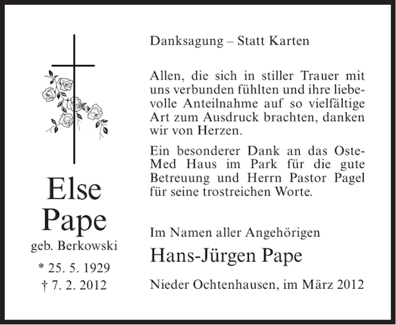 <p>Danksagung – Statt Karten</p><p>Else<br />Pape<br />geb. Berkowski<br />* 25. 5. 1929<br />† 7. 2. 2012</p><p>Allen, die sich in stiller Trauer mit<br />uns verbunden fühlten und ihre liebevolle Anteilnahme auf so vielfältige<br />Art zum Ausdruck brachten, danken<br />wir von Herzen.<br />Ein besonderer Dank an das OsteMed Haus im Park für die gute<br />Betreuung und Herrn Pastor Pagel<br />für seine trostreichen Worte.<br />Im Namen aller Angehörigen</p><p>Hans-Jürgen Pape<br />Nieder Ochtenhausen, im März 2012</p>