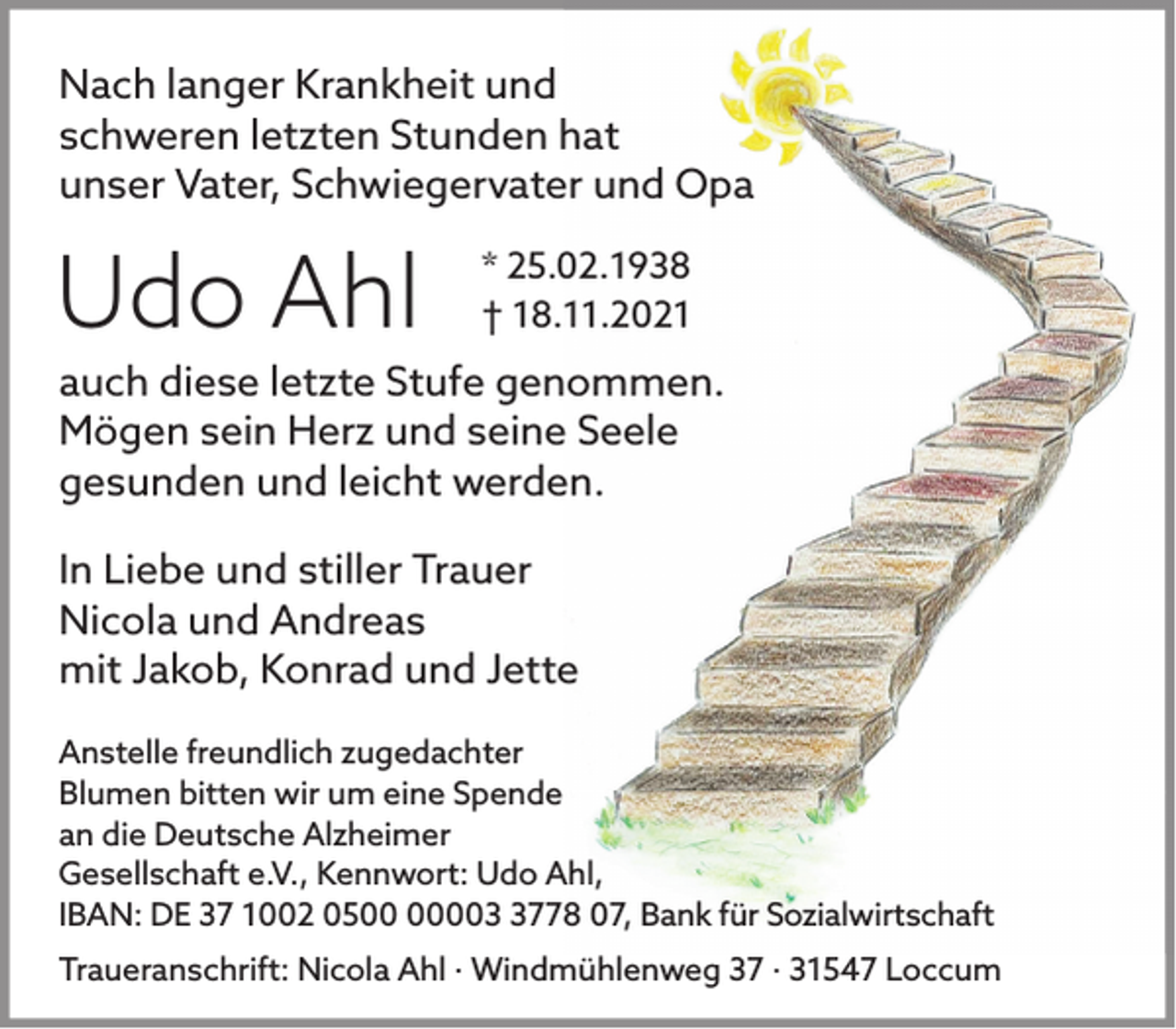 <p>Nach langer Krankheit und<br />schweren letzten Stunden hat<br />unser Vater, Schwiegervater und Opa</p><p>Udo Ahl</p><p>* 25.02.1938<br />† 18.11.2021</p><p>auch diese letzte Stufe genommen.<br />Mögen sein Herz und seine Seele<br />gesunden und leicht werden.<br />In Liebe und stiller Trauer<br />Nicola und Andreas<br />mit Jakob, Konrad und Jette<br />Anstelle freundlich zugedachter<br />Blumen bitten wir um eine Spende<br />an die Deutsche Alzheimer<br />Gesellschaft e.V., Kennwort: Udo Ahl,<br />IBAN: DE 37 1002 0500778 07, Bank für Sozialwirtschaft<br />Traueranschrift: Nicola Ahl · Windmühlenweg 37 · 31547 Loccum</p>