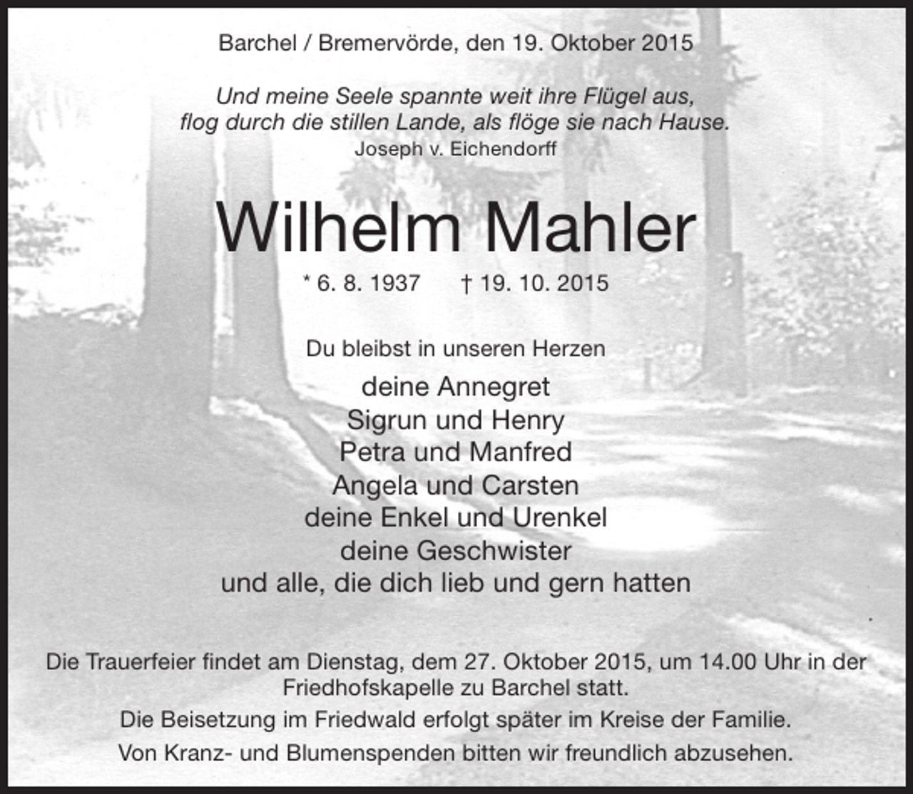 <p>Barchel / Bremervörde, den 19. Oktober 2015<br />Und meine Seele spannte weit ihre Flügel aus,<br />flog durch die stillen Lande, als flöge sie nach Hause.<br />Joseph v. Eichendorff</p><p>Wilhelm Mahler<br />* 6. 8. 1937</p><p>† 19. 10. 2015</p><p>Du bleibst in unseren Herzen</p><p>deine Annegret<br />Sigrun und Henry<br />Petra und Manfred<br />Angela und Carsten<br />deine Enkel und Urenkel<br />deine Geschwister<br />und alle, die dich lieb und gern hatten<br />Die Trauerfeier findet am Dienstag, dem 27. Oktober 2015, um 14.00 Uhr in der<br />Friedhofskapelle zu Barchel statt.<br />Die Beisetzung im Friedwald erfolgt später im Kreise der Familie.<br />Von Kranz- und Blumenspenden bitten wir freundlich abzusehen.</p>