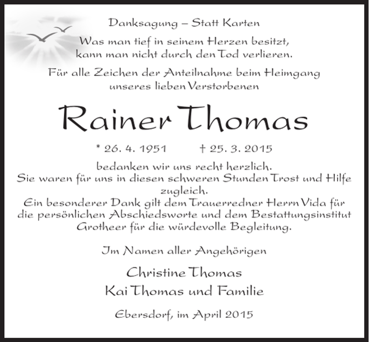 <p>Danksagung – Statt Karten<br />Was man tief in seinem Herzen besitzt,<br />kann man nicht durch den Tod verlieren.<br />Für alle Zeichen der Anteilnahme beim Heimgang<br />unseres lieben Verstorbenen</p><p>Rainer Thomas<br />* 26. 4. 1951 † 25. 3. 2015<br />bedanken wir uns recht herzlich.<br />Sie waren für uns in diesen schweren Stunden Trost und Hilfe<br />zugleich.<br />Ein besonderer Dank gilt dem Trauerredner Herrn Vida für<br />die persönlichen Abschiedsworte und dem Bestattungsinstitut<br />Grotheer für die würdevolle Begleitung.<br />Im Namen aller Angehörigen</p><p>Christine Thomas<br />Kai Thomas und Familie<br />Ebersdorf, im April 2015</p>