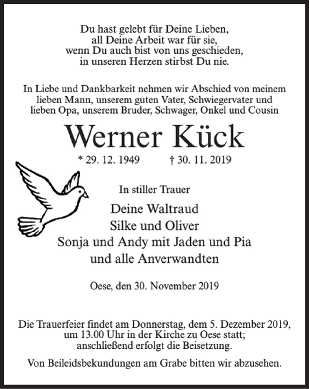 <p>Du hast gelebt für Deine Lieben,<br />all Deine Arbeit war für sie,<br />wenn Du auch bist von uns geschieden,<br />in unseren Herzen stirbst Du nie.<br />In Liebe und Dankbarkeit nehmen wir Abschied von meinem<br />lieben Mann, unserem guten Vater, Schwiegervater und<br />lieben Opa, unserem Bruder, Schwager, Onkel und Cousin</p><p>Werner Kück<br />* 29. 12. 1949 † 30. 11. 2019<br />In stiller Trauer</p><p>Deine Waltraud<br />Silke und Oliver<br />Sonja und Andy mit Jaden und Pia<br />und alle Anverwandten<br />Oese, den 30. November 2019<br />Die Trauerfeier findet am Donnerstag, dem 5. Dezember 2019,<br />um 13.00 Uhr in der Kirche zu Oese statt;<br />anschließend erfolgt die Beisetzung.<br />Von Beileidsbekundungen am Grabe bitten wir abzusehen.</p>
