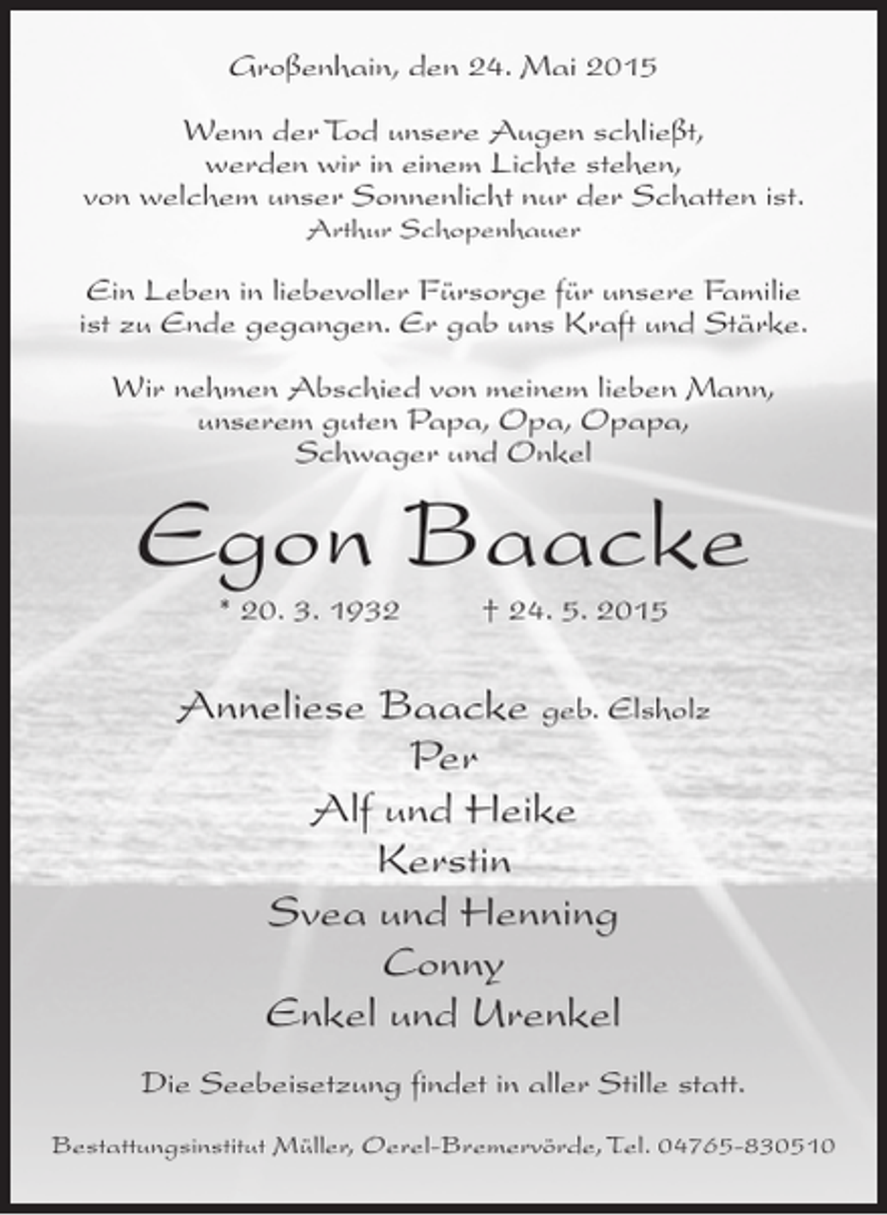 <p>Großenhain, den 24. Mai 2015<br />Wenn der Tod unsere Augen schließt,<br />werden wir in einem Lichte stehen,<br />von welchem unser Sonnenlicht nur der Schatten ist.<br />Arthur Schopenhauer</p><p>Ein Leben in liebevoller Fürsorge für unsere Familie<br />ist zu Ende gegangen. Er gab uns Kraft und Stärke.<br />Wir nehmen Abschied von meinem lieben Mann,<br />unserem guten Papa, Opa, Opapa,<br />Schwager und Onkel</p><p>Egon Baacke<br />* 20. 3. 1932 † 24. 5. 2015</p><p>Anneliese Baacke geb. Elsholz<br />Per<br />Alf und Heike<br />Kerstin<br />Svea und Henning<br />Conny<br />Enkel und Urenkel<br />Die Seebeisetzung findet in aller Stille statt.<br />Bestattungsinstitut Müller, Oerel-Bremervörde, Tel. 04765-830510</p>