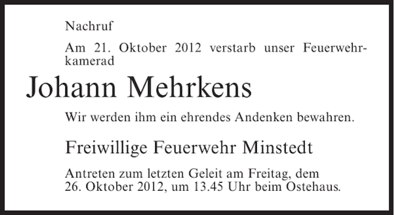 <p>Nachruf<br />Am 21. Oktober 2012 verstarb unser Feuerwehrkamerad</p><p>Johann Mehrkens<br />Wir werden ihm ein ehrendes Andenken bewahren.</p><p>Freiwillige Feuerwehr Minstedt<br />Antreten zum letzten Geleit am Freitag, dem<br />26. Oktober 2012, um 13.45 Uhr beim Ostehaus.</p>