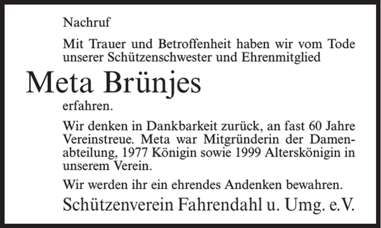 <p>Nachruf<br />Mit Trauer und Betroffenheit haben wir vom Tode<br />unserer Schützenschwester und Ehrenmitglied</p><p>Meta Brünjes<br />erfahren.</p><p>Wir denken in Dankbarkeit zurück, an fast 60 Jahre<br />Vereinstreue. Meta war Mitgründerin der Damenabteilung, 1977 Königin sowie 1999 Alterskönigin in<br />unserem Verein.<br />Wir werden ihr ein ehrendes Andenken bewahren.</p><p>Schützenverein Fahrendahl u. Umg. e.V.</p>