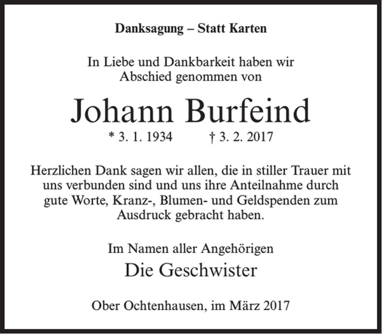 <p>Danksagung – Statt Karten<br />In Liebe und Dankbarkeit haben wir<br />Abschied genommen von</p><p>Johann Burfeind<br />* 3. 1. 1934</p><p>† 3. 2. 2017</p><p>Herzlichen Dank sagen wir allen, die in stiller Trauer mit<br />uns verbunden sind und uns ihre Anteilnahme durch<br />gute Worte, Kranz-, Blumen- und Geldspenden zum<br />Ausdruck gebracht haben.<br />Im Namen aller Angehörigen</p><p>Die Geschwister<br />Ober Ochtenhausen, im März 2017</p>